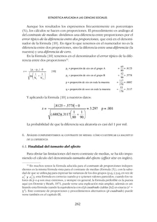 La probabilidad de que la diferencia sea aleatoria es casi del 1 por mil.
6. ANÁLISIS COMPLEMENTARIOS AL CONTRASTE DE MEDIAS: CÓMO CUANTIFICAR LA MAGNITUD
DE LA DIFERENCIA
6.1. Finalidad del tamaño del efecto
Para obviar las limitaciones del mero contraste de medias, se ha ido impo-
niendo el cálculo del denominado tamaño del efecto (effect size en inglés).
Aunque los resultados los expresemos frecuentemente en porcentajes
(%), los cálculos se hacen con proporciones. El procedimiento es análogo al
del contraste de medias: dividimos una diferencia entre proporciones por el
error típico de la diferencia entre dos proporciones, que está en el denomi-
nador de la fórmula [10]. En rigor lo que tenemos en el numerador no es la
diferencia entre dos proporciones, sino la diferencia entre una diferencia (la
nuestra) y una diferencia de cero.
En la fórmula [10] tenemos en el denominador el error típico de la dife-
rencia entre dos proporciones13
.
ESTADÍSTICA APLICADA A LAS CIENCIAS SOCIALES
282
13
En muchos textos la fórmula aducida para el contraste de proporciones indepen-
dientes es la misma fórmula vista para el contraste de medias (fórmula [5]), con la salve-
dad de que se utiliza pq para expresar las varianzas de los dos grupos (p1q1 y p2q2 en vez de
esta fórmula es correcta cuando p y q tienen valores parecidos; cuando los va-
lores de p o q son muy extremos, y siempre en general, la fórmula preferible es la puesta
aquí (en Downie y Heath, 1971, puede verse una explicación más amplia); además es uti-
lizando esta fórmula cuando la equivalencia con el ji cuadrado (tablas 2x2) es exacta (z2
=
c2
). Este contraste de proporciones y procedimientos alternativos (ji cuadrado) puede
verse también en el capítulo IX.
Y aplicando la fórmula [10] a nuestros datos:
 