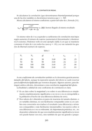 A este coeficiente de correlación también se le denomina genéricamente
tamaño del efecto, aunque la expresión tamaño del efecto se suele reservar
para la diferencia tipificada que veremos después. Algunos autores, para dis-
tinguir ambos cálculos, denominan a esta correlación magnitud del efecto.
La finalidad y utilidad de este coeficiente de correlación es clara:
1º Es un dato sobre la magnitud y no sobre si una diferencia es simple-
mente estadísticamente significativa o no (si es o no es extrapolable a
la población el hecho de una diferencia distinta de cero).
2º Dos valores de t obtenidos en pares de muestras de tamaño distinto, o
en variables distintas, no son fácilmente comparables entre sí; en cam-
bio esta conversión nos traduce el resultado (una diferencia) a térmi-
nos comparables y más fácilmente interpretables. Los juicios sobre si
una diferencia es o no es relevante, de importancia práctica, etc., no
dependen solamente de que sea estadísticamente significativa (a veces
nos puede bastar con eso), sino también de que sea grande o peque-
Si calculamos la correlación (que denominamos biserial-puntual porque
una de las dos variables es dicotómica) tenemos que r = .585
Ahora calculamos el mismo coeficiente a partir del valor de t, fórmula [11]:
; hemos llegado al mismo resultado
Un mismo valor de t va a equivaler a coeficientes de correlación más bajos
según aumente el número de sujetos (aumentará el denominador y disminui-
rá el cociente). Podemos verlo en este ejemplo (tabla 1) en que se mantiene
constante el valor de t (en todos los casos p  .01) y se van variando los gra-
dos de libertad (número de sujetos).
N1 N2 gl t rbp r
20 20 38 3.60 .50 .25
50 50 98 3.60 .34 .12
100 100 198 3.60 .25 .06
500 500 998 3.60 .11 .01
Tabla 1
EL CONTRASTE DE MEDIAS
285
 