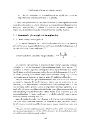 Los símbolos para expresar el tamaño del efecto varían según las fórmulas
utilizadas para calcular la desviación típica del denominador; en la fórmula [12]
utilizamos el símbolo d porque corresponde a una de las fórmulas más utiliza-
das (de Cohen). Con frecuencia se utiliza d como símbolo genérico del tamaño
del efecto, pero hay otros símbolos que iremos viendo (como g y D) y que co-
rresponden a otras fórmulas; a veces se utiliza ES (del inglés Effect Size).
Aunque la desviación típica del denominador se puede calcular de diver-
sas maneras (a partir de las desviaciones típicas que ya conocemos en las
muestras) es en todo caso una estimación de la desviación típica de la pobla-
ción común a ambos grupos. Lo que es importante ahora es captar que el ta-
maño del efecto es una diferencia tipificada: una diferencia entre dos me-
dias dividida por una desviación típica. Viene a ser lo mismo que una
puntuación típica (z) (como podemos ver por la fórmula [12]), por lo que su
interpretación es sencilla y muy útil.
Antes de ver las fórmulas específicas de la desviación típica del denomina-
dor, es de especial interés entender las interpretaciones y usos del tamaño
del efecto, que se derivan del hecho de que se puede interpretar como una
ña…; incluso una diferencia no estadísticamente significativa puede ser
importante en una situación dada si es grande.
Cuando nos planteamos un contraste de medias podemos plantearnos co-
mo análisis alternativo el simple cálculo de la correlación entre la pertenencia
a un grupo u otro (1 ó 0) y la variable dependiente; por lo que respecta a re-
chazar o no la Hipótesis Nula, las conclusiones van a ser las mismas.
6.2.2. Tamaño del efecto (diferencia tipificada)
6.2.2.1. Concepto y fórmula general
El cálculo más frecuente para cuantificar la diferencia entre dos medias y
apreciar mejor su magnitud lo tenemos expresado por la fórmula general (ad-
mite variantes que veremos después)15
:
ESTADÍSTICA APLICADA A LAS CIENCIAS SOCIALES
286
15
Una presentación completa del tamaño del efecto en Coe (2000) (en Internet); tam-
bién se encuentra ampliado en Morales (2007c, El tamaño del efecto (effect size): análi-
sis complementarios al contraste de medias).
Tamaño del efecto (muestras independientes): [12]
 