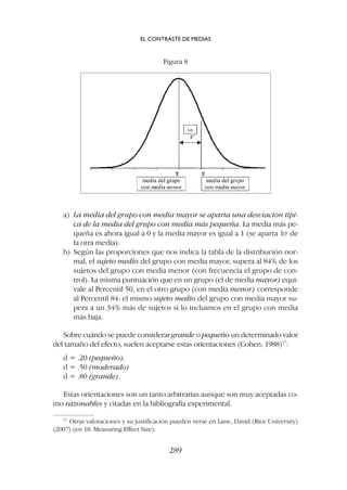 a) La media del grupo con media mayor se aparta una desviación típi-
ca de la media del grupo con media más pequeña. La media más pe-
queña es ahora igual a 0 y la media mayor es igual a 1 (se aparta 1s de
la otra media).
b) Según las proporciones que nos indica la tabla de la distribución nor-
mal, el sujeto medio del grupo con media mayor, supera al 84% de los
sujetos del grupo con media menor (con frecuencia el grupo de con-
trol). La misma puntuación que en un grupo (el de media mayor) equi-
vale al Percentil 50, en el otro grupo (con media menor) corresponde
al Percentil 84: el mismo sujeto medio del grupo con media mayor su-
pera a un 34% más de sujetos si lo incluimos en el grupo con media
más baja.
Sobre cuándo se puede considerar grande o pequeño un determinado valor
del tamaño del efecto, suelen aceptarse estas orientaciones (Cohen, 1988)17
:
d = .20 (pequeño),
d = .50 (moderado)
d = .80 (grande).
Estas orientaciones son un tanto arbitrarias aunque son muy aceptadas co-
mo razonables y citadas en la bibliografía experimental.
EL CONTRASTE DE MEDIAS
289
17
Otras valoraciones y su justificación pueden verse en Lane, David (Rice University)
(2007) (en 18. Measuring Effect Size).
Figura 8
 
