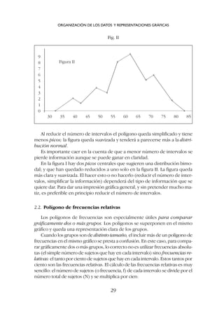 Al reducir el número de intervalos el polígono queda simplificado y tiene
menos picos; la figura queda suavizada y tenderá a parecerse más a la distri-
bución normal.
Es importante caer en la cuenta de que a menor número de intervalos se
pierde información aunque se puede ganar en claridad.
En la figura I hay dos picos centrales que sugieren una distribución bimo-
dal; y que han quedado reducidos a uno solo en la figura II. La figura queda
más clara y suavizada. El hacer esto o no hacerlo (reducir el número de inter-
valos, simplificar la información) dependerá del tipo de información que se
quiere dar. Para dar una impresión gráfica general, y sin pretender mucho ma-
tiz, es preferible en principio reducir el número de intervalos.
2.2. Polígono de frecuencias relativas
Los polígonos de frecuencias son especialmente útiles para comparar
gráficamente dos o más grupos. Los polígonos se superponen en el mismo
gráfico y queda una representación clara de los grupos.
Cuando los grupos son de distinto tamaño, el incluir más de un polígono de
frecuencias en el mismo gráfico se presta a confusión. En este caso, para compa-
rar gráficamente dos o más grupos, lo correcto no es utilizar frecuencias absolu-
tas (el simple número de sujetos que hay en cada intervalo) sino frecuencias re-
lativas: el tanto por ciento de sujetos que hay en cada intervalo. Estos tantos por
ciento son las frecuencias relativas. El cálculo de las frecuencias relativas es muy
sencillo: el número de sujetos (o frecuencia, f) de cada intervalo se divide por el
número total de sujetos (N) y se multiplica por cien:
ORGANIZACIÓN DE LOS DATOS Y REPRESENTACIONES GRÁFICAS
29
Fig. II
30
Figura II
9
8
7
6
5
4
3
2
1
0
35 40 45 50 55 60 65 70 75 80 85
X
X
X
X
X
X
X
X
X
X
X
 