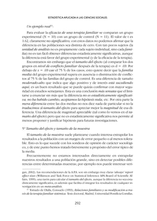 Un ejemplo real21
:
Para evaluar la eficacia de una terapia familiar se comparan un grupo
experimental (N = 10) con un grupo de control (N = 11). El valor de t es
1.62, claramente no significativo; con estos datos no podemos afirmar que la
diferencia en las poblaciones sea distinta de cero. Con tan pocos sujetos (la
unidad de análisis no es propiamente cada sujeto individual, sino cada fami-
lia) no es tan fácil obtener diferencias estadísticamente significativas, aunque
la diferencia está favor del grupo experimental (y de la eficacia de la terapia).
Encontramos sin embargo que el tamaño del efecto (al comparar los dos
grupos en nivel de conflicto familiar después de la terapia) es d = .69. Por
debajo de z = .69 cae el 75 % de los casos; esto quiere decir que la familia
media del grupo experimental supera en ausencia o disminución de conflic-
tos al 75 % de las familias del grupo de control. Es una diferencia de tamaño
moderado-alto que indica que algo positivo y de interés está sucediendo
aquí; es un buen resultado que se puede quizás confirmar con mayor segu-
ridad en estudios semejantes. Esta es una conclusión más sensata que el limi-
tarse a enunciar sin más que la diferencia no es estadísticamente significati-
va, no ha habido cambio, aceptamos la hipótesis nula, etc. Por otra parte la
mera diferencia entre las dos medias no nos dice nada de particular si no la
traducimos al tamaño del efecto para apreciar mejor la magnitud de esa di-
ferencia. Una diferencia de magnitud apreciable (tal como lo vemos en el ta-
maño del efecto) pero que no es estadísticamente significativa nos permite al
menos proponer y justificar hipótesis para futuras investigaciones.
5º Tamaño del efecto y tamaño de la muestra
El tamaño de la muestra suele plantearse cuando interesa extrapolar los
resultados a la población con un margen de error pequeño o al menos tolera-
ble. Esto es lo que sucede con los sondeos de opinión de carácter sociológi-
co, y de este punto hemos tratado brevemente a propósito del error típico de
la media.
Frecuentemente no estamos interesados directamente en extrapolar
nuestros resultados a una población grande, sino en detectar posibles dife-
rencias entre determinadas muestras; por ejemplo nos puede interesar veri-
ESTADÍSTICA APLICADA A LAS CIENCIAS SOCIALES
292
gan, 2002). Las recomendaciones de la A.P
.A. son sin embargo muy claras ‘always’ report
effect sizes (Wilkinson and Task Force on Statistical Inference APA Board of Scientific Af-
fairs, 1999); una razón para calcular el tamaño del efecto, aunque la diferencia no sea esta-
dísticamente significativa, es además que facilita el integrar los resultados de cualquier in-
vestigación en un meta-análisis.
21
Tomado de Olalla, Consuelo (1993), Relaciones familiares y su modificación a tra-
vés de la terapia familiar sistémica. Tesis doctoral, Madrid, Universidad Pontificia Comillas.
 