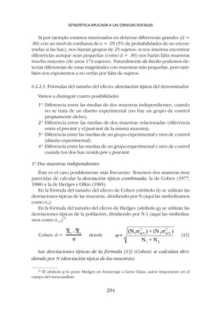 Si por ejemplo estamos interesados en detectar diferencias grandes (d =
.80) con un nivel de confianza de a = .05 (5% de probabilidades de no encon-
trarlas si las hay), nos bastan grupos de 25 sujetos; si nos interesa encontrar
diferencias aunque sean pequeñas (como d = .30) nos harán falta muestras
mucho mayores (de unos 174 sujetos). Naturalmente de hecho podemos de-
tectar diferencias de estas magnitudes con muestras más pequeñas, pero tam-
bién nos exponemos a no verlas por falta de sujetos.
6.2.2.3. Fórmulas del tamaño del efecto: desviación típica del denominador
Vamos a distinguir cuatro posibilidades
1º Diferencia entre las medias de dos muestras independientes, cuando
no se trata de un diseño experimental (no hay un grupo de control
propiamente dicho).
2º Diferencia entre las medias de dos muestras relacionadas (diferencia
entre el pre-test y el post-test de la misma muestra).
3º Diferencia entre las medias de un grupo experimental y otro de control
(diseño experimental).
4º Diferencia entre las medias de un grupo experimental y otro de control
cuando los dos han tenido pre y post-test.
1º Dos muestras independientes
Éste es el caso posiblemente más frecuente. Tenemos dos maneras muy
parecidas de calcular la desviación típica combinada, la de Cohen (1977,
1988) y la de Hedges y Olkin (1985).
En la fórmula del tamaño del efecto de Cohen (símbolo d) se utilizan las
desviaciones típicas de las muestras, dividiendo por N (aquí las simbolizamos
como sn).
En la fórmula del tamaño del efecto de Hedges (símbolo g) se utilizan las
desviaciones típicas de la población, dividiendo por N-1 (aquí las simboliza-
mos como sn-1)
23
.
ESTADÍSTICA APLICADA A LAS CIENCIAS SOCIALES
294
23
El símbolo g lo pone Hedges en homenaje a Gene Glass, autor importante en el
campo del meta-análisis.
Cohen: d = donde [13]
Las desviaciones típicas de la fórmula [13] (Cohen) se calculan divi-
diendo por N (desviación típica de las muestras)
 