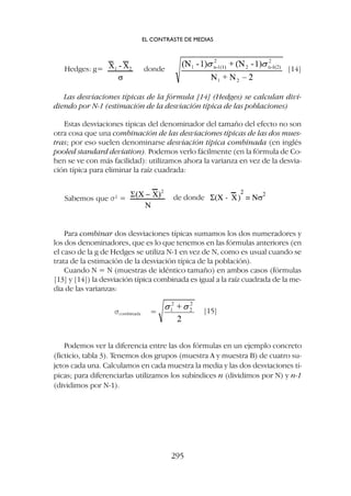 Las desviaciones típicas de la fórmula [14] (Hedges) se calculan divi-
diendo por N-1 (estimación de la desviación típica de las poblaciones)
Estas desviaciones típicas del denominador del tamaño del efecto no son
otra cosa que una combinación de las desviaciones típicas de las dos mues-
tras; por eso suelen denominarse desviación típica combinada (en inglés
pooled standard deviation). Podemos verlo fácilmente (en la fórmula de Co-
hen se ve con más facilidad): utilizamos ahora la varianza en vez de la desvia-
ción típica para eliminar la raíz cuadrada:
EL CONTRASTE DE MEDIAS
295
Hedges: g= donde [14]
Sabemos que s2
= de donde
scombinada [15]
Para combinar dos desviaciones típicas sumamos los dos numeradores y
los dos denominadores, que es lo que tenemos en las fórmulas anteriores (en
el caso de la g de Hedges se utiliza N-1 en vez de N, como es usual cuando se
trata de la estimación de la desviación típica de la población).
Cuando N = N (muestras de idéntico tamaño) en ambos casos (fórmulas
[13] y [14]) la desviación típica combinada es igual a la raíz cuadrada de la me-
dia de las varianzas:
Podemos ver la diferencia entre las dos fórmulas en un ejemplo concreto
(ficticio, tabla 3). Tenemos dos grupos (muestra A y muestra B) de cuatro su-
jetos cada una. Calculamos en cada muestra la media y las dos desviaciones tí-
picas; para diferenciarlas utilizamos los subíndices n (dividimos por N) y n-1
(dividimos por N-1).
 