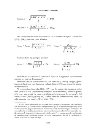 Lo habitual es combinar la desviación típica de dos grupos, pero también
pueden ser más de dos grupos24
.
Podemos utilizar cualquiera de las dos fórmulas (Cohen y Hedges); posi-
blemente la de uso más frecuente es la de Cohen [13], que se puede utilizar
rutinariamente.
Ya hemos visto (fórmulas [16] y [17]) que de una desviación típica pode-
mos pasar a la otra (de la desviación típica de la muestra sn a la de la pobla-
ción sn-1 y viceversa); de manera análoga podemos pasar de un tamaño del
efecto al otro (de d a g y de g a d). Ambas fórmulas del tamaño del efecto se
relacionan de esta manera (Rosenthal, 1994):
Cohen: s =
Hedges: s =
De cualquiera de estas dos fórmulas de la desviación típica combinada
([13] y [14]) podemos pasar a la otra:
sCohen = sHedges [16] sHedges =
[17]
sCohen = sHedges=
Con los datos del ejemplo anterior:
EL CONTRASTE DE MEDIAS
297
24
Si en el mismo planteamiento tenemos más de dos grupos, como sucede en el aná-
lisis de varianza, podemos calcular la magnitud del efecto (o diferencia tipificada) entre
cualesquiera dos grupos utilizando en el denominador la desviación típica combinada de
todos ellos. En el análisis de varianza para muestras independientes los cuadrados me-
dios dentro de los grupos (el denominador de la razón F) es precisamente la combinación
de las varianzas de los diversos grupos; esto se ve, naturalmente, al tratar del análisis de va-
rianza, pero no sobra indicarlo aquí
 