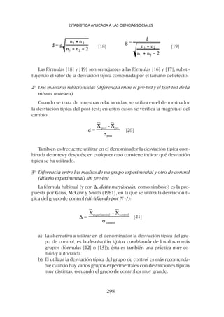 También es frecuente utilizar en el denominador la desviación típica com-
binada de antes y después; en cualquier caso conviene indicar qué desviación
típica se ha utilizado.
3º Diferencia entre las medias de un grupo experimental y otro de control
(diseño experimental) sin pre-test
La fórmula habitual (y con D, delta mayúscula, como símbolo) es la pro-
puesta por Glass, McGaw y Smith (1981), en la que se utiliza la desviación tí-
pica del grupo de control (dividiendo por N -1):
Las fórmulas [18] y [19] son semejantes a las fórmulas [16] y [17], substi-
tuyendo el valor de la desviación típica combinada por el tamaño del efecto.
2º Dos muestras relacionadas (diferencia entre el pre-test y el post-test de la
misma muestra)
Cuando se trata de muestras relacionadas, se utiliza en el denominador
la desviación típica del post-test; en estos casos se verifica la magnitud del
cambio:
ESTADÍSTICA APLICADA A LAS CIENCIAS SOCIALES
298
[18]
[20]
[21]
[19]
a) La alternativa a utilizar en el denominador la desviación típica del gru-
po de control, es la desviación típica combinada de los dos o más
grupos (fórmulas [12] o [13]); ésta es también una práctica muy co-
mún y autorizada.
b) El utilizar la desviación típica del grupo de control es más recomenda-
ble cuando hay varios grupos experimentales con desviaciones típicas
muy distintas, o cuando el grupo de control es muy grande.
 
