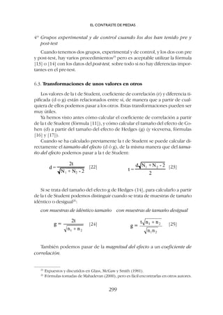 4º Grupos experimental y de control cuando los dos han tenido pre y
post-test
Cuando tenemos dos grupos, experimental y de control, y los dos con pre
y post-test, hay varios procedimientos25
pero es aceptable utilizar la fórmula
[13] o [14] con los datos del post-test, sobre todo si no hay diferencias impor-
tantes en el pre-test.
6.3. Transformaciones de unos valores en otros
Los valores de la t de Student, coeficiente de correlación (r) y diferencia ti-
pificada (d o g) están relacionados entre sí, de manera que a partir de cual-
quiera de ellos podemos pasar a los otros. Estas transformaciones pueden ser
muy útiles.
Ya hemos visto antes cómo calcular el coeficiente de correlación a partir
de la t de Student (fórmula [11]), y cómo calcular el tamaño del efecto de Co-
hen (d) a partir del tamaño del efecto de Hedges (g) (y viceversa, fórmulas
[16] y [17]).
Cuando se ha calculado previamente la t de Student se puede calcular di-
rectamente el tamaño del efecto (d ó g), de la misma manera que del tama-
ño del efecto podemos pasar a la t de Student:
[22] [23]
[24] [25]
Si se trata del tamaño del efecto g de Hedges (14], para calcularlo a partir
de la t de Student podemos distinguir cuando se trata de muestras de tamaño
idéntico o desigual26
:
con muestras de idéntico tamaño con muestras de tamaño desigual
También podemos pasar de la magnitud del efecto a un coeficiente de
correlación.
EL CONTRASTE DE MEDIAS
299
25
Expuestos y discutidos en Glass, McGaw y Smith (1981).
26
Fórmulas tomadas de Mahadevan (2000), pero es fácil encontrarlas en otros autores.
 