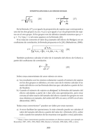 Sobre estas conversiones de unos valores en otros:
a) Los resultados son los mismos solamente cuando el número de sujetos
en los dos grupos es idéntico; en este caso da lo mismo calcular el ta-
maño del efecto con las fórmula directas que calcularlos a partir de la t
de Student.
b) Cuando el número de sujetos es desigual, la fórmulas del tamaño del
efecto calculadas a partir de t dan sólo una aproximación, pero muy
cercana al valor exacto del tamaño del efecto cuando los grupos no son
muy distintos en tamaño, del orden del 40% en uno y el 60% en el otro
(Rosenthal, 1987).
Todas estas conversiones27
pueden ser útiles por estas razones:
a) A veces facilitan las operaciones; lo más cómodo puede ser calcular el
valor del tamaño del efecto a partir del valor de t (fórmula [21]), sobre
todo cuando los tamaños de las muestras son iguales o muy parecidos.
En la fórmula [27] p es igual a la proporción de sujetos que corresponde a
uno de los dos grupos (n1/(n1+n2)) y q es igual a 1-p o la proporción de suje-
tos en el otro grupo. Si los grupos son de idéntico tamaño tenemos que p =
q = .5 y 1/pq = 4, tal como aparece en la fórmula [26].
Si se trata de convertir el valor de g (tamaño del efecto de Hedges) en un
coeficiente de correlación, la fórmula propuesta es la [28] (Mahadevan, 2000):
ESTADÍSTICA APLICADA A LAS CIENCIAS SOCIALES
300
27
Estas y otras conversiones pueden encontrarse en diversos autores, por ejemplo en
Rosenthal, 1987, 1991, 1994; Wolf, 1986; Hunter y Schmidt, 1990, Kirk, 1996, y otros.
[28]
[29]
[26] [27]
También podemos calcular el valor de d (tamaño del efecto de Cohen) a
partir del coeficiente de correlación.
 