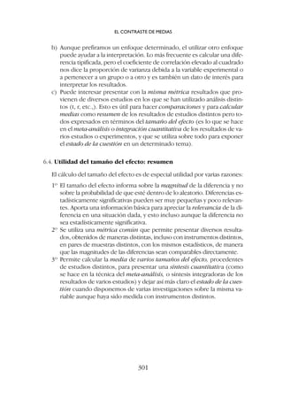 b) Aunque prefiramos un enfoque determinado, el utilizar otro enfoque
puede ayudar a la interpretación. Lo más frecuente es calcular una dife-
rencia tipificada, pero el coeficiente de correlación elevado al cuadrado
nos dice la proporción de varianza debida a la variable experimental o
a pertenecer a un grupo o a otro y es también un dato de interés para
interpretar los resultados.
c) Puede interesar presentar con la misma métrica resultados que pro-
vienen de diversos estudios en los que se han utilizado análisis distin-
tos (t, r, etc.,). Esto es útil para hacer comparaciones y para calcular
medias como resumen de los resultados de estudios distintos pero to-
dos expresados en términos del tamaño del efecto (es lo que se hace
en el meta-análisis o integración cuantitativa de los resultados de va-
rios estudios o experimentos, y que se utiliza sobre todo para exponer
el estado de la cuestión en un determinado tema).
6.4. Utilidad del tamaño del efecto: resumen
El cálculo del tamaño del efecto es de especial utilidad por varias razones:
1º El tamaño del efecto informa sobre la magnitud de la diferencia y no
sobre la probabilidad de que esté dentro de lo aleatorio. Diferencias es-
tadísticamente significativas pueden ser muy pequeñas y poco relevan-
tes. Aporta una información básica para apreciar la relevancia de la di-
ferencia en una situación dada, y esto incluso aunque la diferencia no
sea estadísticamente significativa.
2º Se utiliza una métrica común que permite presentar diversos resulta-
dos, obtenidos de maneras distintas, incluso con instrumentos distintos,
en pares de muestras distintos, con los mismos estadísticos, de manera
que las magnitudes de las diferencias sean comparables directamente.
3º Permite calcular la media de varios tamaños del efecto, procedentes
de estudios distintos, para presentar una síntesis cuantitativa (como
se hace en la técnica del meta-análisis, o síntesis integradoras de los
resultados de varios estudios) y dejar así más claro el estado de la cues-
tión cuando disponemos de varias investigaciones sobre la misma va-
riable aunque haya sido medida con instrumentos distintos.
EL CONTRASTE DE MEDIAS
301
 