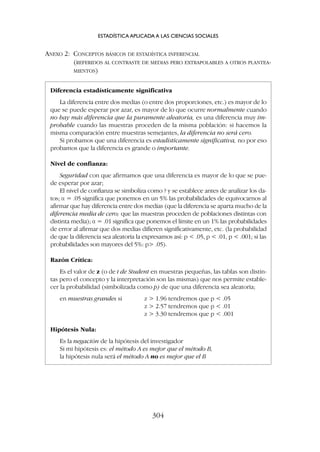 ANEXO 2: CONCEPTOS BÁSICOS DE ESTADÍSTICA INFERENCIAL
(REFERIDOS AL CONTRASTE DE MEDIAS PERO EXTRAPOLABLES A OTROS PLANTEA-
MIENTOS)
ESTADÍSTICA APLICADA A LAS CIENCIAS SOCIALES
304
Diferencia estadísticamente significativa
La diferencia entre dos medias (o entre dos proporciones, etc.) es mayor de lo
que se puede esperar por azar, es mayor de lo que ocurre normalmente cuando
no hay más diferencia que la puramente aleatoria, es una diferencia muy im-
probable cuando las muestras proceden de la misma población: si hacemos la
misma comparación entre muestras semejantes, la diferencia no será cero.
Si probamos que una diferencia es estadísticamente significativa, no por eso
probamos que la diferencia es grande o importante.
Nivel de confianza:
Seguridad con que afirmamos que una diferencia es mayor de lo que se pue-
de esperar por azar;
El nivel de confianza se simboliza como ? y se establece antes de analizar los da-
tos; a = .05 significa que ponemos en un 5% las probabilidades de equivocarnos al
afirmar que hay diferencia entre dos medias (que la diferencia se aparta mucho de la
diferencia media de cero; que las muestras proceden de poblaciones distintas con
distinta media); a = .01 significa que ponemos el límite en un 1% las probabilidades
de error al afirmar que dos medias difieren significativamente, etc. (la probabilidad
de que la diferencia sea aleatoria la expresamos así: p  .05, p  .01, p  .001; si las
probabilidades son mayores del 5%: p .05).
Razón Crítica:
Es el valor de z (o de t de Student en muestras pequeñas, las tablas son distin-
tas pero el concepto y la interpretación son las mismas) que nos permite estable-
cer la probabilidad (simbolizada como p) de que una diferencia sea aleatoria;
en muestras grandes si z  1.96 tendremos que p  .05
z  2.57 tendremos que p  .01
z  3.30 tendremos que p  .001
Hipótesis Nula:
Es la negación de la hipótesis del investigador
Si mi hipótesis es: el método A es mejor que el método B,
la hipótesis nula será el método A no es mejor que el B
 