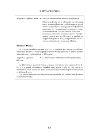 Aceptar la Hipótesis Nula = Diferencia no estadísticamente significativa
Diferencia dentro de lo aleatorio; se interpreta
como una no diferencia; en el sentido de que el
hecho de la diferencia no se puede extrapolar a la
población; en comparaciones semejantes pode-
mos encontrarnos con una diferencia de cero
En sentido estricto no probamos que no hay dife-
rencia, (quizás con un N mayor se podría no
aceptar la Hipótesis Nula); simplemente fracasa-
mos en el intento de probar que sí la hay.
Hipótesis Alterna:
Es la hipótesis del investigador, se acepta la Hipótesis Alterna (hay una diferen-
cia distinta de cero) si no se acepta la Hipótesis Nula (se excluye el azar o el error
muestral como explicación de la diferencia)
Aceptar la Hipótesis = La diferencia es estadísticamente significativa;
Alterna
La diferencia es mayor de lo que se puede esperar por azar en caso de no di-
ferencia; se puede extrapolar a las poblaciones representadas por esas muestras;
la diferencia entre las medias de las poblaciones representadas por esas muestras
es distinta de cero
Las medias pertenecen a muestras que proceden de poblaciones distintas
con distinta media.
EL CONTRASTE DE MEDIAS
305
 