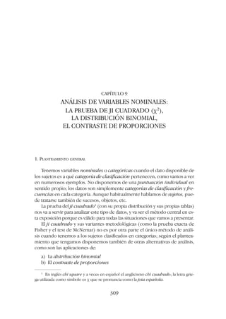 CAPÍTULO 9
ANÁLISIS DE VARIABLES NOMINALES:
LA PRUEBA DE JI CUADRADO (c2
),
LA DISTRIBUCIÓN BINOMIAL,
EL CONTRASTE DE PROPORCIONES
1. PLANTEAMIENTO GENERAL
Tenemos variables nominales o categóricas cuando el dato disponible de
los sujetos es a qué categoría de clasificación pertenecen, como vamos a ver
en numerosos ejemplos. No disponemos de una puntuación individual en
sentido propio; los datos son simplemente categorías de clasificación y fre-
cuencias en cada categoría. Aunque habitualmente hablamos de sujetos, pue-
de tratarse también de sucesos, objetos, etc.
La prueba del ji cuadrado1
(con su propia distribución y sus propias tablas)
nos va a servir para analizar este tipo de datos, y va ser el método central en es-
ta exposición porque es válido para todas las situaciones que vamos a presentar.
El ji cuadrado y sus variantes metodológicas (como la prueba exacta de
Fisher y el test de McNemar) no es por otra parte el único método de análi-
sis cuando tenemos a los sujetos clasificados en categorías; según el plantea-
miento que tengamos disponemos también de otras alternativas de análisis,
como son las aplicaciones de:
a) La distribución binomial
b) El contraste de proporciones
309
1
En inglés chi square y a veces en español el anglicismo chi cuadrado; la letra grie-
ga utilizada como símbolo es c que se pronuncia como la jota española.
 