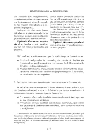 El ji cuadrado se utiliza con dos tipos de hipótesis que se denominan así:
a) Pruebas de independencia, cuando hay dos criterios de clasificación
(como en los ejemplos anteriores, con cuadros de doble entrada sub-
divididos en dos o más niveles);
b) Pruebas de bondad de ajuste, cuando tenemos un solo criterio de cla-
sificación (como cuando tenemos un grupo de sujetos, o de objetos,
subdividido en varias categorías).
3. FRECUENCIAS OBSERVADAS (O EMPÍRICAS) Y FRECUENCIAS TEÓRICAS (O ESPERADAS)
En todos los casos es importante la distinción entre dos tipos de frecuen-
cias (o número de casos) porque en definitiva lo que hacemos mediante el ji
cuadrado es comparar estos dos tipos de frecuencias.
a) Frecuencias observadas (también denominadas empíricas), que son
las que observamos y anotamos,
b) Frecuencias teóricas (también denominadas esperadas), que son las
más probables (y ciertamente las más claras) en el caso de no relación
o no diferencia.3
ESTADÍSTICA APLICADA A LAS CIENCIAS SOCIALES
314
3
Posiblemente los términos más claros son frecuencias observadas (más claro que
frecuencias empíricas) y frecuencias esperadas (más claro que teóricas). Aquí utiliza-
mos los términos frecuencias observadas y frecuencias teóricas simplemente porque los
símbolos (fo y ft) no se prestan a confusión (fe podría ser tanto frecuencia empírica co-
mo esperada).
dos variables son independientes;
cuando una variable no tiene que ver
con la otra (en este ejemplo: cuando
no hay relación entre el sexo y la res-
puesta a la pregunta).
Las frecuencias observadas (las co-
dificadas) no se apartan mucho de las
frecuencias teóricas, que son las más
probables en caso de no asociación.
Hipótesis Alterna no acepta-
da; el ser hombre o mujer no tiene
que ver con cómo se responde a esa
pregunta.
bución menos probable cuando las
dos variables son independientes; es
una distribución fuera de lo normal
(en el caso en que el sexo y el respon-
der sí o no no tuvieran nada que ver).
Las frecuencias observadas (las
codificadas) se apartan mucho de las
frecuencias teóricas, las frecuencias
observadas son poco probables en
caso de no asociación.
Hipótesis Alterna aceptada; el
sexo sí tiene que ver con las respues-
tas a esa pregunta.
 