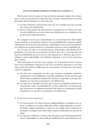 En los casos como los que nos han servido de ejemplo (tablas 2x2 o mayo-
res) se trata de pruebas de independencia, y lo que comprobamos se puede
formular de dos maneras y es útil verlo así:
1º Si existe relación o asociación entre las dos variables que han servido
de criterio de clasificación;
2º Si dos o más grupos (la pertenencia a un grupo es un criterio de clasi-
ficación) difieren en el otro criterio de clasificación (en realidad se tra-
ta del mismo planteamiento).
En cualquier caso lo que comprobamos es si las frecuencias observadas
(representadas en el apartado anterior como posibilidad B) se apartan signifi-
cativamente de las frecuencias teóricas o esperadas en el caso de no relación
o no diferencia (representadas en el apartado anterior como posibilidad A).
El c2
lo que nos dice es si las frecuencias observadas están dentro de lo
probable en el caso de no asociación. A mayor valor de c2
corresponde una
menor probabilidad, por eso con un valor grande de c2
diremos que ese re-
sultado es muy improbable si no hubiera relación, y por lo tanto decimos
que sí la hay.
Para expresarlo en términos muy simples. En el apartado anterior hemos
visto dos posibilidades extremas A y B. Esos resultados hipotéticos son muy
claros, pero tan claros es difícil que los encontremos. El valor de c2
nos viene
a decir lo siguiente:
a) Un valor de c2
pequeño nos dice que nuestros resultados podemos
equipararlos a la posibilidad A (no hay relación); las frecuencias que
observamos se parecen mucho a las teóricas o esperadas, a las que ten-
dríamos en caso de no asociación o no diferencia).
b) Un valor de c2
grande nos dice que nuestros resultados podemos in-
terpretarlos como la posibilidad B (sí hay relación), las frecuencias
que observamos se apartan mucho de las teóricas o esperadas, las que
tendríamos en caso de no asociación o no diferencia.
4. CONDICIONES PARA UTILIZAR EL c2
1º Se trata siempre de observaciones independientes: al clasificar los su-
jetos (u objetos) en cada casilla debe haber sujetos distintos; no pue-
de haber sujetos repetidos en más de una casilla. Esta condición es
esencial; en ningún caso debe haber sujetos clasificados en más de un
lugar.
2º La segunda condición es ahora muy discutida: que las frecuencias teó-
ricas o esperadas en cada casilla de clasificación no sean inferiores a 5.
ANÁLISIS DEVARIABLES NOMINALES: LA PRUEBA DE JI CUADRADO (c2
)
315
 