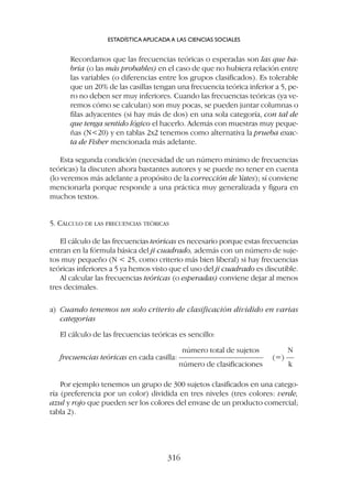 Recordamos que las frecuencias teóricas o esperadas son las que ha-
bría (o las más probables) en el caso de que no hubiera relación entre
las variables (o diferencias entre los grupos clasificados). Es tolerable
que un 20% de las casillas tengan una frecuencia teórica inferior a 5, pe-
ro no deben ser muy inferiores. Cuando las frecuencias teóricas (ya ve-
remos cómo se calculan) son muy pocas, se pueden juntar columnas o
filas adyacentes (si hay más de dos) en una sola categoría, con tal de
que tenga sentido lógico el hacerlo. Además con muestras muy peque-
ñas (N20) y en tablas 2x2 tenemos como alternativa la prueba exac-
ta de Fisher mencionada más adelante.
Esta segunda condición (necesidad de un número mínimo de frecuencias
teóricas) la discuten ahora bastantes autores y se puede no tener en cuenta
(lo veremos más adelante a propósito de la corrección de Yates); sí conviene
mencionarla porque responde a una práctica muy generalizada y figura en
muchos textos.
5. CÁLCULO DE LAS FRECUENCIAS TEÓRICAS
El cálculo de las frecuencias teóricas es necesario porque estas frecuencias
entran en la fórmula básica del ji cuadrado, además con un número de suje-
tos muy pequeño (N  25, como criterio más bien liberal) si hay frecuencias
teóricas inferiores a 5 ya hemos visto que el uso del ji cuadrado es discutible.
Al calcular las frecuencias teóricas (o esperadas) conviene dejar al menos
tres decimales.
a) Cuando tenemos un solo criterio de clasificación dividido en varias
categorías
El cálculo de las frecuencias teóricas es sencillo:
número total de sujetos N
frecuencias teóricas en cada casilla: –––––––––––––––––––––– (=) ––
número de clasificaciones k
Por ejemplo tenemos un grupo de 300 sujetos clasificados en una catego-
ría (preferencia por un color) dividida en tres niveles (tres colores: verde,
azul y rojo que pueden ser los colores del envase de un producto comercial;
tabla 2).
ESTADÍSTICA APLICADA A LAS CIENCIAS SOCIALES
316
 