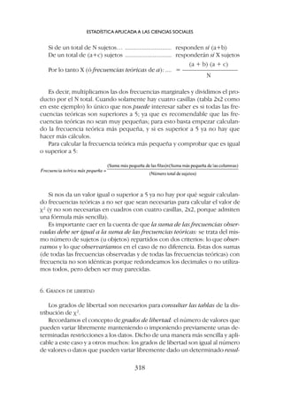 Si nos da un valor igual o superior a 5 ya no hay por qué seguir calculan-
do frecuencias teóricas a no ser que sean necesarias para calcular el valor de
c2
(y no son necesarias en cuadros con cuatro casillas, 2x2, porque admiten
una fórmula más sencilla).
Es importante caer en la cuenta de que la suma de las frecuencias obser-
vadas debe ser igual a la suma de las frecuencias teóricas: se trata del mis-
mo número de sujetos (u objetos) repartidos con dos criterios: lo que obser-
vamos y lo que observaríamos en el caso de no diferencia. Estas dos sumas
(de todas las frecuencias observadas y de todas las frecuencias teóricas) con
frecuencia no son idénticas porque redondeamos los decimales o no utiliza-
mos todos, pero deben ser muy parecidas.
6. GRADOS DE LIBERTAD
Los grados de libertad son necesarios para consultar las tablas de la dis-
tribución de c2
.
Recordamos el concepto de grados de libertad: el número de valores que
pueden variar libremente manteniendo o imponiendo previamente unas de-
terminadas restricciones a los datos. Dicho de una manera más sencilla y apli-
cable a este caso y a otros muchos: los grados de libertad son igual al número
de valores o datos que pueden variar libremente dado un determinado resul-
Si de un total de N sujetos… .............................. responden sí (a+b)
De un total de (a+c) sujetos .............................. responderán sí X sujetos
(a + b) (a + c)
Por lo tanto X (ó frecuencias teóricas de a): .... = ––––––––––––––––––
N
Es decir, multiplicamos las dos frecuencias marginales y dividimos el pro-
ducto por el N total. Cuando solamente hay cuatro casillas (tabla 2x2 como
en este ejemplo) lo único que nos puede interesar saber es si todas las fre-
cuencias teóricas son superiores a 5; ya que es recomendable que las fre-
cuencias teóricas no sean muy pequeñas; para esto basta empezar calculan-
do la frecuencia teórica más pequeña, y si es superior a 5 ya no hay que
hacer más cálculos.
Para calcular la frecuencia teórica más pequeña y comprobar que es igual
o superior a 5:
ESTADÍSTICA APLICADA A LAS CIENCIAS SOCIALES
318
 