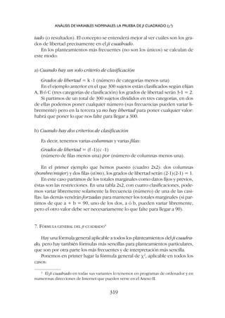 tado (o resultados). El concepto se entenderá mejor al ver cuáles son los gra-
dos de libertad precisamente en el ji cuadrado.
En los planteamientos más frecuentes (no son los únicos) se calculan de
este modo:
a) Cuando hay un solo criterio de clasificación
Grados de libertad = k -1 (número de categorías menos una)
En el ejemplo anterior en el que 300 sujetos están clasificados según elijan
A, B ó C (tres categorías de clasificación) los grados de libertad serán 3-1 = 2.
Si partimos de un total de 300 sujetos divididos en tres categorías, en dos
de ellas podemos poner cualquier número (sus frecuencias pueden variar li-
bremente) pero en la tercera ya no hay libertad para poner cualquier valor:
habrá que poner lo que nos falte para llegar a 300.
b) Cuando hay dos criterios de clasificación
Es decir, tenemos varias columnas y varias filas:
Grados de libertad = (f -1)(c -1)
(número de filas menos una) por (número de columnas menos una).
En el primer ejemplo que hemos puesto (cuadro 2x2): dos columnas
(hombre/mujer) y dos filas (sí/no), los grados de libertad serán (2-1)(2-1) = 1.
En este caso partimos de los totales marginales como datos fijos y previos,
éstas son las restricciones. En una tabla 2x2, con cuatro clasificaciones, pode-
mos variar libremente solamente la frecuencia (número) de una de las casi-
llas: las demás vendrán forzadas para mantener los totales marginales (si par-
timos de que a + b = 90, uno de los dos, a ó b, pueden variar libremente,
pero el otro valor debe ser necesariamente lo que falte para llegar a 90).
7. FÓRMULA GENERAL DEL JI CUADRADO4
Hay una fórmula general aplicable a todos los planteamientos del ji cuadra-
do, pero hay también fórmulas más sencillas para planteamientos particulares,
que son por otra parte los más frecuentes y de interpretación más sencilla.
Ponemos en primer lugar la fórmula general de c2
, aplicable en todos los
casos:
ANÁLISIS DEVARIABLES NOMINALES: LA PRUEBA DE JI CUADRADO (c2
)
319
4
El ji cuadrado en todas sus variantes lo tenemos en programas de ordenador y en
numerosas direcciones de Internet que pueden verse en el Anexo II.
 