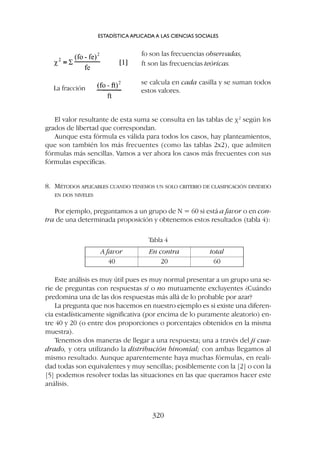 Este análisis es muy útil pues es muy normal presentar a un grupo una se-
rie de preguntas con respuestas sí o no mutuamente excluyentes ¿Cuándo
predomina una de las dos respuestas más allá de lo probable por azar?
La pregunta que nos hacemos en nuestro ejemplo es si existe una diferen-
cia estadísticamente significativa (por encima de lo puramente aleatorio) en-
tre 40 y 20 (o entre dos proporciones o porcentajes obtenidos en la misma
muestra).
Tenemos dos maneras de llegar a una respuesta; una a través del ji cua-
drado, y otra utilizando la distribución binomial; con ambas llegamos al
mismo resultado. Aunque aparentemente haya muchas fórmulas, en reali-
dad todas son equivalentes y muy sencillas; posiblemente con la [2] o con la
[5] podemos resolver todas las situaciones en las que queramos hacer este
análisis.
El valor resultante de esta suma se consulta en las tablas de c2
según los
grados de libertad que correspondan.
Aunque esta fórmula es válida para todos los casos, hay planteamientos,
que son también los más frecuentes (como las tablas 2x2), que admiten
fórmulas más sencillas. Vamos a ver ahora los casos más frecuentes con sus
fórmulas específicas.
8. MÉTODOS APLICABLES CUANDO TENEMOS UN SOLO CRITERIO DE CLASIFICACIÓN DIVIDIDO
EN DOS NIVELES
Por ejemplo, preguntamos a un grupo de N = 60 si está a favor o en con-
tra de una determinada proposición y obtenemos estos resultados (tabla 4):
ESTADÍSTICA APLICADA A LAS CIENCIAS SOCIALES
320
fo son las frecuencias observadas,
ft son las frecuencias teóricas.
La fracción
se calcula en cada casilla y se suman todos
estos valores.
A favor En contra total
40 20 60
Tabla 4
 