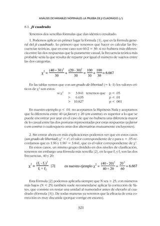 Esta fórmula [2] podemos aplicarla siempre que N sea  25; con números
más bajos (N  25) también suele recomendarse aplicar la corrección de Ya-
tes, que consiste en restar una unidad al numerador antes de elevarlo al cua-
drado (fórmula [3]). De todas maneras ya veremos que la eficacia de esta co-
rrección es muy discutida (porque corrige en exceso).
8.1. Ji cuadrado
Tenemos dos sencillas fórmulas que dan idéntico resultado.
1. Podemos aplicar en primer lugar la fórmula [1], que es la fórmula gene-
ral del ji cuadrado. Lo primero que tenemos que hacer es calcular las fre-
cuencias teóricas, que en este caso son 60/2 = 30: si no hubiera más diferen-
cia entre las dos respuestas que la puramente casual, la frecuencia teórica más
probable sería la que resulta de repartir por igual el número de sujetos entre
las dos categorías.
En las tablas vemos que con un grado de libertad (= k -1) los valores crí-
ticos de c2
son estos:
si c2
 3.841 tenemos que p  .05
 6.635 p  .01
 10.827 p  .001
En nuestro ejemplo p  .01: no aceptamos la Hipótesis Nula y aceptamos
que la diferencia entre 40 (a favor) y 20 (en contra) es superior a lo que se
puede encontrar por azar en el caso de que no hubiera una diferencia mayor
de lo casual entre las dos posturas representadas por estas respuestas (a favor
o en contra o cualesquiera otras dos alternativas mutuamente excluyentes).
2. Sin entrar ahora en más explicaciones podemos ver que en estos casos
(un grado de libertad) c2
= z2
; el valor correspondiente de z para a = .05 re-
cordamos que es 1.96 y 1.962
= 3.841, que es el valor correspondiente de c2
.
En estos casos, un mismo grupo dividido en dos niveles de clasificación,
tenemos sin embargo una fórmula más sencilla [2], en la que f1 y f2 son las dos
frecuencias, 40 y 20:
ANÁLISIS DEVARIABLES NOMINALES: LA PRUEBA DE JI CUADRADO (c2
)
321
 