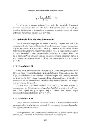 8.2. Aplicación de la distribución binomial
Cuando tenemos un grupo dividido en dos categorías podemos aplicar di-
rectamente la distribución binomial. Cuando un grupo (sujetos, respuestas,
objetos) de tamaño N se divide en dos categorías que se excluyen mutuamen-
te (como antes, a favor o en contra) podemos ver si la proporción de sujetos
en cada categoría (p y q) se aparta significativamente de p = q = .50 (que se-
ría la Hipótesis Nula: idéntico número de sujetos encada categoría). Vamos a
verlo con muestras pequeñas (N  25) y muestras que ya van siendo mayores
(N  25).
8.2.1. Cuando N  25
En estos casos no necesitamos hacer ningún cálculo (ni aplicar la fórmula
[3]); nos basta consultar las tablas de la distribución binomial que nos dan
la probabilidad exacta que tenemos de encontrar por azar cualquier división
de N sujetos (N  25) en dos categorías. Estas tablas podemos encontralas en
numerosos textos de estadística y también disponemos de cómodos progra-
mas en Internet (Anexo II)5
.
En estas tablas tenemos los valores de N y de X (número de sujetos en
cualquiera de las dos categorías) y la probabilidad de encontrar X en N suje-
tos o casos. Suponemos que en principio p = q, es decir que hay dos catego-
rías con idéntica probabilidad (p = q = .50).
8.2.2. Cuando N  25
Cuando aumenta el número de casos o sujetos, la distribución binomial se
va pareciendo a la distribución normal. En estos casos podemos hacer algo
análogo al contraste de medias.
ESTADÍSTICA APLICADA A LAS CIENCIAS SOCIALES
322
5
Un programa muy cómodo es GRAPHPAD; basta introducir el número total de sujetos
(objetos, etc.) y el número de los clasificados en una de las dos categorías.
Con números pequeños es sin embargo preferible prescindir de esta co-
rrección y acudir directamente a las tablas de la distribución binomial, que
nos dan directamente la probabilidad un obtener una determinada diferencia
entre dos frecuencias cuando N es muy bajo.
 