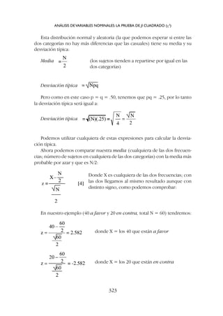 Esta distribución normal y aleatoria (la que podemos esperar si entre las
dos categorías no hay más diferencias que las casuales) tiene su media y su
desviación típica:
Media (los sujetos tienden a repartirse por igual en las
dos categorías)
ANÁLISIS DEVARIABLES NOMINALES: LA PRUEBA DE JI CUADRADO (c2
)
323
Desviación típica
Pero como en este caso p = q = .50, tenemos que pq = .25, por lo tanto
la desviación típica será igual a:
Desviación típica
Podemos utilizar cualquiera de estas expresiones para calcular la desvia-
ción típica.
Ahora podemos comparar nuestra media (cualquiera de las dos frecuen-
cias; número de sujetos en cualquiera de las dos categorías) con la media más
probable por azar y que es N/2:
Donde X es cualquiera de las dos frecuencias; con
las dos llegamos al mismo resultado aunque con
distinto signo, como podemos comprobar:
donde X = los 40 que están a favor
donde X = los 20 que están en contra
En nuestro ejemplo (40 a favor y 20 en contra, total N = 60) tendremos:
 