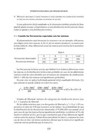 9. MÉTODOS APLICABLES CUANDO TENEMOS UN SOLO CRITERIO DE CLASIFICACIÓN DIVIDIDO
EN MÁS DE DOS NIVELES (PRUEBAS DE BONDAD DE AJUSTE)
A esta aplicación del ji cuadrado se le denomina también prueba de bon-
dad de ajuste porque comprobamos si una distribución de frecuencias obser-
vadas se ajusta a una distribución teórica.
9.1. Cuando las frecuencias esperadas son las mismas
El planteamiento más frecuente lo veremos con un ejemplo: 600 perso-
nas eligen entre tres marcas, A, B y C de un mismo producto, su marca pre-
ferida (tabla 8): ¿Hay diferencias entre las marcas por encima de lo puramen-
te aleatorio?
ESTADÍSTICA APLICADA A LAS CIENCIAS SOCIALES
326
Tabla 8
A A C total
170 200 230 600
200 200 200 600
frecuencias observadas:
frecuencias teóricas:
Las frecuencias teóricas son las que habría si no hubiera diferencias entre
las marcas; es la distribución teórica más probable en caso de no diferencia:
número total de casos dividido por el número de categorías de clasificación,
600/3 = 200 (las tres marcas son igualmente preferidas).
En este caso se aplica la fórmula general del ji cuadrado (fórmula [1])
que además se puede utilizar en todos los casos:
Grados de libertad: número de categorías de clasificación menos una:
3-1 = 2 grados de libertad.
En las tablas tenemos que con dos grados de libertad y c2
= 9; p .05 (su-
peramos el valor de 5.99 que tenemos en las tablas). La probabilidad de que
la distribución de las frecuencias observadas (170/200/230) sea casual, en el
que caso de que las marcas fueran igualmente preferidas, es inferior al 5% (de
hecho es inferior al 2%), por lo que concluimos que sí hay diferencias signifi-
cativas entre las marcas. Cabría ahora parcializar los datos y comparar las mar-
cas de dos en dos; (al menos podemos afirmar que la marca A es significati-
vamente menos preferida que la marca C).
 