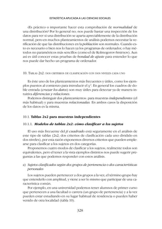¿Es práctico o importante hacer esta comprobación de normalidad de
una distribución? Por lo general no; nos puede bastar una inspección de los
datos para ver si una distribución se aparta apreciablemente de la distribución
normal, pero en muchos planteamientos de análisis podemos necesitar la ve-
rificación de que las distribuciones en la población son normales. Cuando es-
to es necesario o bien nos lo hacen ya los programas de ordenador, o hay mé-
todos no paramétricos más sencillos (como el de Kolmogorov-Smirnov). Aun
así es útil conocer estas pruebas de bondad de ajuste para entender lo que
nos puede dar hecho un programa de ordenador.
10. TABLAS 2X2: DOS CRITERIOS DE CLASIFICACIÓN CON DOS NIVELES CADA UNO
Es éste uno de los planteamientos más frecuentes y útiles, como los ejem-
plos puestos al comienzo para introducir el c2
. En general los cuadros de do-
ble entrada (cruzar los datos) son muy útiles para detectar ya de manera in-
tuitiva diferencias y relaciones.
Podemos distinguir dos planteamientos: para muestras independientes (el
más habitual) y para muestras relacionadas. En ambos casos la disposición
de los datos es la misma.
10.1. Tablas 2x2 para muestras independientes
10.1.1. Modelos de tablas 2x2: cómo clasificar a los sujetos
El uso más frecuente del ji cuadrado está seguramente en el análisis de
este tipo de tablas (2x2; dos criterios de clasificación cada uno dividido en
dos niveles), por esta razón exponemos diversos criterios que pueden emple-
arse para clasificar a los sujetos en dos categorías.
Proponemos cuatro modos de clasificar a los sujetos; realmente todos son
equivalentes, pero el tener a la vista ejemplos distintos nos puede sugerir pre-
guntas a las que podemos responder con estos análisis.
a) Sujetos clasificados según dos grupos de pertenencia o dos características
personales
Los sujetos pueden pertenecer a dos grupos a la vez; el término grupo hay
que entenderlo con amplitud, y viene a ser lo mismo que participar de una ca-
racterística común.
Por ejemplo, en una universidad podemos tener alumnos de primer curso
que pertenecen a una facultad o carrera (un grupo de pertenencia) y a la vez
pueden estar estudiando en su lugar habitual de residencia o pueden haber
venido de otra localidad (tabla 10).
ESTADÍSTICA APLICADA A LAS CIENCIAS SOCIALES
328
 