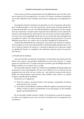 Como antes, podemos preguntarnos por la diferencia entre las dos carre-
ras en aprecio de una asignatura; o lo que es lo mismo, podemos preguntar-
nos si hay relación entre estudiar una carrera y juzgar que una asignatura es
útil.
La pregunta anterior podemos proponerla con dos respuestas (de acuer-
do o en desacuerdo) o con más respuestas (desde muy en desacuerdo has-
ta muy de acuerdo); en este caso dicotomizamos (agrupamos en dos catego-
rías) las respuestas. Cuando varias respuestas las reducimos a dos solamente,
estamos prescindiendo de información que de hecho tenemos disponible, y
en estos casos el ji cuadrado puede que no sea el método más apropiado pa-
ra analizar los datos. De todas maneras el agrupar las respuestas en dos posi-
bilidades para hacer un cuadro 2x2 es útil para simplificar la información.
Cuando dicotomizamos las respuestas, una manera de hacerlo es utilizan-
do la mediana (y en la zona del acuerdo y del desacuerdo quedará más o me-
nos el mismo número de sujetos), o podemos agrupar las respuestas según
su significado literal; en cualquier caso debemos exponer qué es lo que he-
mos hecho.
c) Prueba de la mediana
Con este término, prueba de la mediana, se denomina otra manera de cla-
sificar a los sujetos. que quedan clasificados en estos dos criterios: 1º según
grupo de pertenencia y 2º según estén por encima o por la debajo de la me-
diana común en un mismo test o escala.
En el ejemplo anterior (tabla 11) veíamos la posibilidad de dicotomizar las
respuestas a una sola pregunta. En este caso (tabla 12) no se trata ya de una
pregunta sino de todo un test, escala, etc., que mide de manera más clara y
fiable una determinada característica. Este análisis tiene incluso su propio
nombre: prueba de la mediana.
El proceso es el siguiente:
1º Todo los sujetos, pertenecientes a dos grupos, responden al mismo
instrumento (test, escala).
2º Calculamos la mediana común a todos los sujetos (la puntuación que
divide a todos lo sujetos, juntándolos en un solo grupo, en dos mitades
iguales aproximadamente).
En un ejemplo similar anterior (tabla 11) podríamos sustituir la pregun-
ta sobre una asignatura por una escala de actitudes hacia la asignatura de
estadística.
ESTADÍSTICA APLICADA A LAS CIENCIAS SOCIALES
330
 