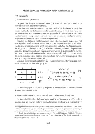 La fórmula [7] es la habitual, y la que se utiliza siempre, al menos cuando
N no es muy inferior a 40.
b) Observación sobre la corrección de Yates y el número de sujetos
La fórmula [8] incluye la llamada corrección de Yates (restar N/2 a la dife-
rencia entre ad y bc en valores absolutos antes de elevarla al cuadrado)7
, y
1º Ji cuadrado
a) Planteamiento y fórmulas
Disponemos los datos como es usual (e incluyendo los porcentajes si es
conveniente con fines informativos).
Una observación importante: Convencionalmente las frecuencias de las
cuatro casillas las simbolizamos con las cuatro letras a, b, c y d. Conviene po-
nerlas siempre de la misma manera porque en las fórmulas asociadas a este
planteamiento se supone que se han puesto en ese orden; en alguna fórmu-
la que veremos esto es especialmente importante.
Cuando los datos se codifican como 1 ó 0 (sí o no, bien o mal, etc.), y el
cero significa mal, en desacuerdo, no, etc., es importante que el no, mal,
etc. (lo que codificamos con un 0) estén puestos en la fila c y d (para una va-
riable), y en la columna a y c (para la otra variable), tal como lo ponemos
aquí. Los dos ceros confluyen en c; en ese ángulo se sitúan los valores meno-
res cuando se trata de coordenadas. Naturalmente el 0 y el 1 no tienen senti-
do como juicio de valor cuando sólo significan pertenecer a un grupo u otro
(varón o mujer, un curso u otro, etc.).
Aunque podemos aplicar la fórmula [1], disponemos de fórmulas más sen-
cillas, como son las fórmulas [7] y [8].
tintos y posiblemente es lo más apropiado desde una perspectiva más teórica. Como alter-
nativa y complemento, y con un enfoque quizás más pragmático, preferimos poner aquí
juntos los distintos procedimientos cuando son válidos para analizar los mismos datos.
7
Frank Yates, británico, propuso esta corrección en 1934 (Yates, F (1934). “Contin-
gency table involving small numbers and the ¯2
test”. Journal of the Royal Statistical So-
ciety (Supplement) 1: 217-235).
ANÁLISIS DEVARIABLES NOMINALES: LA PRUEBA DE JI CUADRADO (c2
)
333
 