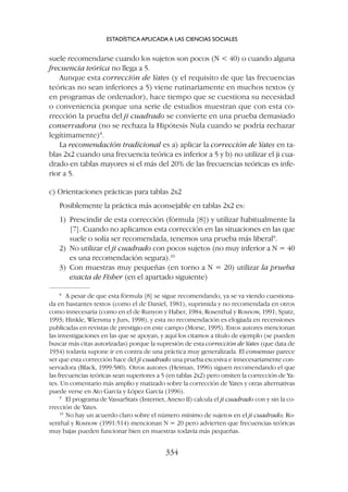 suele recomendarse cuando los sujetos son pocos (N  40) o cuando alguna
frecuencia teórica no llega a 5.
Aunque esta corrección de Yates (y el requisito de que las frecuencias
teóricas no sean inferiores a 5) viene rutinariamente en muchos textos (y
en programas de ordenador), hace tiempo que se cuestiona su necesidad
o conveniencia porque una serie de estudios muestran que con esta co-
rrección la prueba del ji cuadrado se convierte en una prueba demasiado
conservadora (no se rechaza la Hipótesis Nula cuando se podría rechazar
legítimamente)8
.
La recomendación tradicional es a) aplicar la corrección de Yates en ta-
blas 2x2 cuando una frecuencia teórica es inferior a 5 y b) no utilizar el ji cua-
drado en tablas mayores si el más del 20% de las frecuencias teóricas es infe-
rior a 5.
c) Orientaciones prácticas para tablas 2x2
Posiblemente la práctica más aconsejable en tablas 2x2 es:
1) Prescindir de esta corrección (fórmula [8]) y utilizar habitualmente la
[7]. Cuando no aplicamos esta corrección en las situaciones en las que
suele o solía ser recomendada, tenemos una prueba más liberal9
.
2) No utilizar el ji cuadrado con pocos sujetos (no muy inferior a N = 40
es una recomendación segura).10
3) Con muestras muy pequeñas (en torno a N = 20) utilizar la prueba
exacta de Fisher (en el apartado siguiente)
ESTADÍSTICA APLICADA A LAS CIENCIAS SOCIALES
334
8
A pesar de que esta fórmula [8] se sigue recomendando, ya se va viendo cuestiona-
da en bastantes textos (como el de Daniel, 1981), suprimida y no recomendada en otros
como innecesaria (como en el de Runyon y Haber, 1984; Rosenthal y Rosnow, 1991; Spatz,
1993; Hinkle, Wiersma y Jurs, 1998), y esta no recomendación es elogiada en recensiones
publicadas en revistas de prestigio en este campo (Morse, 1995). Estos autores mencionan
las investigaciones en las que se apoyan, y aquí los citamos a título de ejemplo (se pueden
buscar más citas autorizadas) porque la supresión de esta corrección de Yates (que data de
1934) todavía supone ir en contra de una práctica muy generalizada. El consensus parece
ser que esta corrección hace del ji cuadrado una prueba excesiva e innecesariamente con-
servadora (Black, 1999:580). Otros autores (Heiman, 1996) siguen recomendando el que
las frecuencias teóricas sean superiores a 5 (en tablas 2x2) pero omiten la corrección de Ya-
tes. Un comentario más amplio y matizado sobre la corrección de Yates y otras alternativas
puede verse en Ato García y López García (1996).
9
El programa de VassarStats (Internet, Anexo II) calcula el ji cuadrado con y sin la co-
rrección de Yates.
10
No hay un acuerdo claro sobre el número mínimo de sujetos en el ji cuadrado; Ro-
senthal y Rosnow (1991:514) mencionan N = 20 pero advierten que frecuencias teóricas
muy bajas pueden funcionar bien en muestras todavía más pequeñas.
 