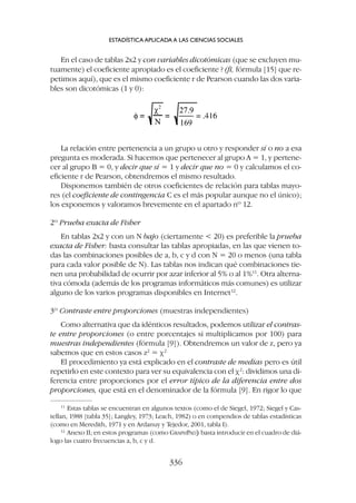 La relación entre pertenencia a un grupo u otro y responder sí o no a esa
pregunta es moderada. Si hacemos que pertenecer al grupo A = 1, y pertene-
cer al grupo B = 0, y decir que sí = 1 y decir que no = 0 y calculamos el co-
eficiente r de Pearson, obtendremos el mismo resultado.
Disponemos también de otros coeficientes de relación para tablas mayo-
res (el coeficiente de contingencia C es el más popular aunque no el único);
los exponemos y valoramos brevemente en el apartado nº 12.
2º Prueba exacta de Fisher
En tablas 2x2 y con un N bajo (ciertamente  20) es preferible la prueba
exacta de Fisher: basta consultar las tablas apropiadas, en las que vienen to-
das las combinaciones posibles de a, b, c y d con N = 20 o menos (una tabla
para cada valor posible de N). Las tablas nos indican qué combinaciones tie-
nen una probabilidad de ocurrir por azar inferior al 5% o al 1%11
. Otra alterna-
tiva cómoda (además de los programas informáticos más comunes) es utilizar
alguno de los varios programas disponibles en Internet12
.
3º Contraste entre proporciones (muestras independientes)
Como alternativa que da idénticos resultados, podemos utilizar el contras-
te entre proporciones (o entre porcentajes si multiplicamos por 100) para
muestras independientes (fórmula [9]). Obtendremos un valor de z, pero ya
sabemos que en estos casos z2
= c2
El procedimiento ya está explicado en el contraste de medias pero es útil
repetirlo en este contexto para ver su equivalencia con el c2
: dividimos una di-
ferencia entre proporciones por el error típico de la diferencia entre dos
proporciones, que está en el denominador de la fórmula [9]. En rigor lo que
En el caso de tablas 2x2 y con variables dicotómicas (que se excluyen mu-
tuamente) el coeficiente apropiado es el coeficiente ? (fi, fórmula [15] que re-
petimos aquí), que es el mismo coeficiente r de Pearson cuando las dos varia-
bles son dicotómicas (1 y 0):
ESTADÍSTICA APLICADA A LAS CIENCIAS SOCIALES
336
11
Estas tablas se encuentran en algunos textos (como el de Siegel, 1972; Siegel y Cas-
tellan, 1988 [tabla 35]; Langley, 1973; Leach, 1982) o en compendios de tablas estadísticas
(como en Meredith, 1971 y en Ardanuy y Tejedor, 2001, tabla I).
12
Anexo II; en estos programas (como GRAPHPAD)
) basta introducir en el cuadro de diá-
logo las cuatro frecuencias a, b, c y d.
 