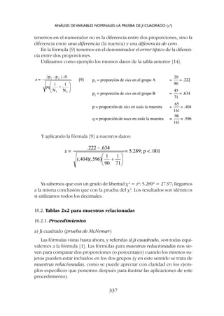 Ya sabemos que con un grado de libertad c2
= z2
: 5.2892
= 27.97; llegamos
a la misma conclusión que con la prueba del c2
. Los resultados son idénticos
si utilizamos todos los decimales.
10.2. Tablas 2x2 para muestras relacionadas
10.2.1. Procedimientos
a) Ji cuadrado (prueba de McNemar)
Las fórmulas vistas hasta ahora, y referidas al ji cuadrado, son todas equi-
valentes a la fórmula [1]. Las fórmulas para muestras relacionadas nos sir-
ven para comparar dos proporciones (o porcentajes) cuando los mismos su-
jetos pueden estar incluidos en los dos grupos (y en este sentido se trata de
muestras relacionadas, como se puede apreciar con claridad en los ejem-
plos específicos que ponemos después para ilustrar las aplicaciones de este
procedimiento).
tenemos en el numerador no es la diferencia entre dos proporciones, sino la
diferencia entre una diferencia (la nuestra) y una diferencia de cero.
En la fórmula [9] tenemos en el denominador el error típico de la diferen-
cia entre dos proporciones.
Utilizamos como ejemplo los mismos datos de la tabla anterior [14].
ANÁLISIS DEVARIABLES NOMINALES: LA PRUEBA DE JI CUADRADO (c2
)
337
Y aplicando la fórmula [9] a nuestros datos:
 