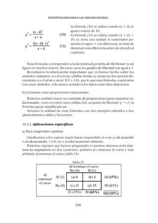 Estas fórmulas corresponden a la denominada prueba de McNemar (y así
figura en muchos textos). En estos casos los grados de libertad son igual a 1.
Recordamos la observación importante que ya hemos hecho sobre los
símbolos utilizados: a y d son las celdillas donde se sitúan las frecuencias dis-
crepantes a y d (sí/no y no/sí; 0/1/ y 1/0), por lo que esas fórmulas, expresadas
con estos símbolos, sólo tienen sentido si los datos están bien dispuestos.
b) Contraste entre proporciones relacionadas
Podemos también hacer un contraste de proporciones para muestras re-
lacionadas; como en estos casos (tablas 2x2, un grado de libertad) c2
= z2
, la
fórmula queda simplificada así:
Veremos la utilidad de estas fórmulas con dos ejemplos referidos a dos
planteamientos útiles y frecuentes.
10.2.2. Aplicaciones específicas
a) Para comprobar cambios
Clasificamos a los sujetos según hayan respondido sí o no (o de acuerdo
o en desacuerdo, 1 ó 0, etc.) en dos ocasiones distintas.
Podemos suponer que hemos preguntado a nuestros alumnos si les inte-
resa la asignatura en dos ocasiones, primero al comenzar el curso y más
adelante al terminar el curso (tabla 15).
La fórmula [10] se utiliza cuando (a + d) es
igual o mayor de 10;
La fórmula [11] se utiliza cuando (a + d) 
10; se resta una unidad al numerador po-
niendo el signo + a la diferencia; se trata de
disminuir esta diferencia antes de elevarla al
cuadrado.
ESTADÍSTICA APLICADA A LAS CIENCIAS SOCIALES
338
Tabla 15
 