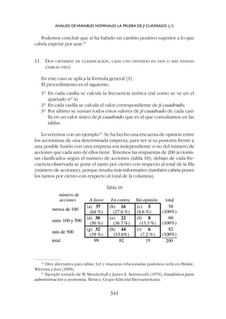 Podemos concluir que sí ha habido un cambio positivo superior a lo que
cabría esperar por azar.13
11. DOS CRITERIOS DE CLASIFICACIÓN, CADA UNO DIVIDIDO EN DOS O MÁS NIVELES
(TABLAS NXN)
En este caso se aplica la fórmula general [1].
El procedimiento es el siguiente:
1º En cada casilla se calcula la frecuencia teórica (tal como se ve en el
apartado nº 4)
2º En cada casilla se calcula el valor correspondiente de ji cuadrado,
3º Por último se suman todos estos valores de ji cuadrado de cada casi-
lla en un valor único de ji cuadrado que es el que consultamos en las
tablas.
Lo veremos con un ejemplo14
. Se ha hecho una encuesta de opinión entre
los accionistas de una determinada empresa, para ver si su posición frente a
una posible fusión con otra empresa era independiente o no del número de
acciones que cada uno de ellos tiene. Tenemos las respuestas de 200 accionis-
tas clasificados según el número de acciones (tabla 18); debajo de cada fre-
cuencia observada se pone el tanto por ciento con respecto al total de la fila
(número de acciones), porque resulta más informativo (también cabría poner
los tantos por ciento con respecto al total de la columna).
Tabla 18
ANÁLISIS DEVARIABLES NOMINALES: LA PRUEBA DE JI CUADRADO (c2
)
341
13
Otra alternativa para tablas 3x3 y muestras relacionadas podemos verla en Hinkle,
Wiersma y Jurs (1998).
14
Ejemplo tomado de W
. Mendenhall y James E. Reinmouth (1978), Estadística para
administración y economía, México, Grupo Editorial Iberoamericana.
 