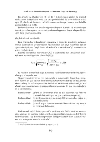 La relación es más bien baja, aunque se puede afirmar con mucha seguri-
dad que sí hay relación.
Si queremos interpretar con más detalle la información disponible, pode-
mos fijarnos en qué casillas hay una mayor discrepancia entre las frecuencias
observadas y las teóricas; esto nos lo indican los mismos valores del ji cua-
drado, que son mayores en unas casillas que en otras. Lo que está más claro
es la discrepancia:
En la casilla h (entre los que tienen más de 500 acciones hay más en
contra de la fusión que los que podríamos esperar),
En la casilla a (entre los que tienen menos de 100 acciones hay más a fa-
vor de la fusión)
En la casilla b (entre los que tienen menos de 100 acciones hay menos
en contra de la fusión).
En los cuadros 2x2 la interpretación suele ser más fácil e intuitiva, en cua-
dros grandes no siempre es tan sencillo y hay que fijarse cómo se distribuyen
las frecuencias. Hay métodos específicos para parcializar estos cuadros y ha-
cer una interpretación más matizada15
.
Los grados de libertad son (3-1)(3-1) = 4. Con cuatro grados de libertad
rechazamos la Hipótesis Nula con una probabilidad de error inferior al 5%
(p.05; el valor de las tablas es 9.488 y nosotros lo superamos; en realidad la
probabilidad es p.02).
Podemos afirmar con mucha seguridad que el número de acciones que
uno tiene en la empresa está relacionado con la postura frente a la posible fu-
sión de la empresa con otra.
Coeficientes de asociación
Para comprobar si la relación es grande o pequeña acudimos a alguno
de los coeficientes de asociación relacionados con el ji cuadrado (en el
apartado siguiente Coeficientes de relación asociados al c2
se comentan
estos coeficientes).
En este caso (tablas mayores de 2x2) el coeficiente más utilizado es el co-
eficiente de contingencia (fórmula [13]):
ANÁLISIS DEVARIABLES NOMINALES: LA PRUEBA DE JI CUADRADO (c2
)
343
15
Pueden verse en Linton, Gallo Jr. y Logan (1975).
 