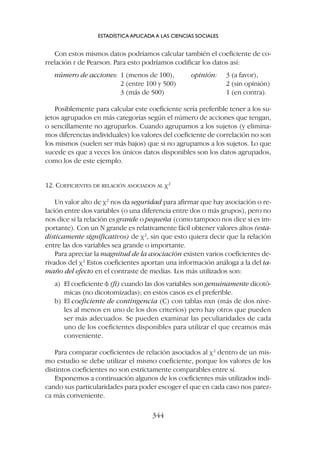 Con estos mismos datos podríamos calcular también el coeficiente de co-
rrelación r de Pearson. Para esto podríamos codificar los datos así:
número de acciones: 1 (menos de 100), opinión: 3 (a favor),
2 (entre 100 y 500) 2 (sin opinión)
3 (más de 500) 1 (en contra).
Posiblemente para calcular este coeficiente sería preferible tener a los su-
jetos agrupados en más categorías según el número de acciones que tengan,
o sencillamente no agruparlos. Cuando agrupamos a los sujetos (y elimina-
mos diferencias individuales) los valores del coeficiente de correlación no son
los mismos (suelen ser más bajos) que si no agrupamos a los sujetos. Lo que
sucede es que a veces los únicos datos disponibles son los datos agrupados,
como los de este ejemplo.
12. COEFICIENTES DE RELACIÓN ASOCIADOS AL c2
Un valor alto de c2
nos da seguridad para afirmar que hay asociación o re-
lación entre dos variables (o una diferencia entre dos o más grupos), pero no
nos dice si la relación es grande o pequeña (como tampoco nos dice si es im-
portante). Con un N grande es relativamente fácil obtener valores altos (esta-
dísticamente significativos) de c2
, sin que esto quiera decir que la relación
entre las dos variables sea grande o importante.
Para apreciar la magnitud de la asociación existen varios coeficientes de-
rivados del c2
Estos coeficientes aportan una información análoga a la del ta-
maño del efecto en el contraste de medias. Los más utilizados son:
a) El coeficiente f (fi) cuando las dos variables son genuinamente dicotó-
micas (no dicotomizadas); en estos casos es el preferible.
b) El coeficiente de contingencia (C) con tablas nxn (más de dos nive-
les al menos en uno de los dos criterios) pero hay otros que pueden
ser más adecuados. Se pueden examinar las peculiaridades de cada
uno de los coeficientes disponibles para utilizar el que creamos más
conveniente.
Para comparar coeficientes de relación asociados al c2
dentro de un mis-
mo estudio se debe utilizar el mismo coeficiente, porque los valores de los
distintos coeficientes no son estrictamente comparables entre sí.
Exponemos a continuación algunos de los coeficientes más utilizados indi-
cando sus particularidades para poder escoger el que en cada caso nos parez-
ca más conveniente.
ESTADÍSTICA APLICADA A LAS CIENCIAS SOCIALES
344
 