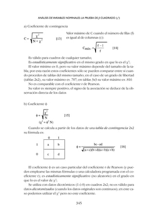 a) Coeficiente de contingencia
Valor máximo de C cuando el número de filas (f)
es igual al de columnas (c):
Es válido para cuadros de cualquier tamaño;
Es estadísticamente significativo en el mismo grado en que lo es el c2
;
El valor mínimo es 0, pero su valor máximo depende del tamaño de la ta-
bla; por esta razón estos coeficientes sólo se pueden comparar entre sí cuan-
do proceden de tablas del mismo tamaño; en el caso de un grado de libertad
(tablas 2x2), su valor máximo es .707; en tablas 3x3 su valor máximo es .816
No es comparable con el coeficiente r de Pearson.
Su valor es siempre positivo; el signo de la asociación se deduce de la ob-
servación directa de los datos
b) Coeficiente f
Cuando se calcula a partir de los datos de una tabla de contingencia 2x2
su fórmula es:
El coeficiente f es un caso particular del coeficiente r de Pearson (y pue-
den emplearse las mismas fórmulas o una calculadora programada con el co-
eficiente r); es estadísticamente significativo (no aleatorio) en el grado en
que lo es el valor de c2
;
Se utiliza con datos dicotómicos (1 ó 0) en cuadros 2x2; no es válido para
datos dicotomizados (cuando los datos originales son continuos); en este ca-
so podemos utilizar el c2
pero no este coeficiente.
ANÁLISIS DEVARIABLES NOMINALES: LA PRUEBA DE JI CUADRADO (c2
)
345
 