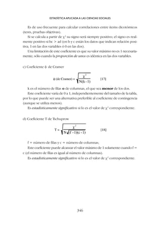 Es de uso frecuente para calcular correlaciones entre ítems dicotómicos
(tests, pruebas objetivas).
Si se calcula a partir de c2
su signo será siempre positivo; el signo es real-
mente positivo si bc  ad (en b y c están los datos que indican relación posi-
tiva; 1 en las dos variables ó 0 en las dos).
Una limitación de este coeficiente es que su valor máximo no es 1 necesaria-
mente; sólo cuando la proporción de unos es idéntica en las dos variables.
c) Coeficiente f de Cramer
ESTADÍSTICA APLICADA A LAS CIENCIAS SOCIALES
346
k es el número de filas o de columnas, el que sea menor de los dos.
Este coeficiente varía de 0 a 1, independientemente del tamaño de la tabla,
por lo que puede ser una alternativa preferible al coeficiente de contingencia
(aunque se utiliza menos).
Es estadísticamente significativo si lo es el valor de c2
correspondiente.
d) Coeficiente T de Tschuprow
f = número de filas y c = número de columnas;
Este coeficiente puede alcanzar el valor máximo de 1 solamente cuando f =
c (el número de filas es igual al número de columnas).
Es estadísticamente significativo si lo es el valor de c2
correspondiente.
 