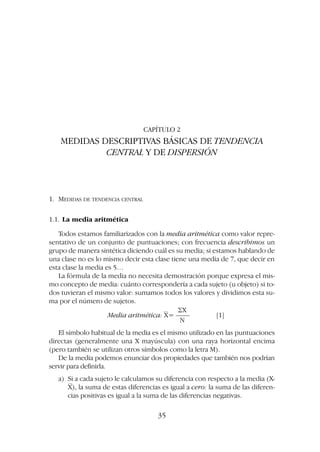 CAPÍTULO 2
MEDIDAS DESCRIPTIVAS BÁSICAS DE TENDENCIA
CENTRAL Y DE DISPERSIÓN
1. MEDIDAS DE TENDENCIA CENTRAL
1.1. La media aritmética
Todos estamos familiarizados con la media aritmética como valor repre-
sentativo de un conjunto de puntuaciones; con frecuencia describimos un
grupo de manera sintética diciendo cuál es su media; si estamos hablando de
una clase no es lo mismo decir esta clase tiene una media de 7, que decir en
esta clase la media es 5…
La fórmula de la media no necesita demostración porque expresa el mis-
mo concepto de media: cuánto correspondería a cada sujeto (u objeto) si to-
dos tuvieran el mismo valor: sumamos todos los valores y dividimos esta su-
ma por el número de sujetos.
兺X
Media aritmética: X= –––– [1]
N
El símbolo habitual de la media es el mismo utilizado en las puntuaciones
directas (generalmente una X mayúscula) con una raya horizontal encima
(pero también se utilizan otros símbolos como la letra M).
De la media podemos enunciar dos propiedades que también nos podrían
servir para definirla.
a) Si a cada sujeto le calculamos su diferencia con respecto a la media (X-
X), la suma de estas diferencias es igual a cero: la suma de las diferen-
cias positivas es igual a la suma de las diferencias negativas.
35
 