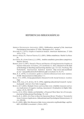 REFERENCIAS BIBLIOGRÁFICAS
AMERICAN PSYCHOLOGICAL ASSOCIATION (2001), Publication manual of the American
Psychological Association (5th
Edit). Washington D.C.: Author.
ANSCOMBE F. J. (1973), Graphs in Statistical Analysis. American Statistician, 27 (Feb
1973), 17-21.
ARDANUY ALBAJA, R. y TEJEDOR TEJEDOR, F. J. (2001), Tablas estadísticas. Madrid: La Mura-
lla.
ATO GARCÍA, M. y LÓPEZ GARCÍA, J. J. (1996), Análisis estadístico para datos categóricos.
Madrid: Síntesis.
BEHRENS, JOHN T. (1997), Toward a Theory and Practice of Using Interactive Graphics in
Statistics Education. In GARFIEL, J. B. and BURRILL G. (Eds.) Research on the Role
of Technology in Teaching and Learning Statistics (pp. 111-121). Voorburg, The
Netherlands: Internacional Statistical Institute http://www.stat.auckland.
ac.nz/~iase/publications/8/10.Behrens.pdf (consultado 16, 04, 07).
BERK, R. A. (1978), A consumers’ guide to criterion-referenced tests item statistics.
NCME: Measurement in Education, 9. 1.
BLACK, T. R. (1999), Doing Quantitative Research in the Social Sciences. London:
Sage.
BORG, W
. R., GALL, J. O.,  GALL, M. D. (1993), Applying educational research: A prac-
tical guide. (3rd ed.) New York: Longman.
BURTON, R. F. (2004), Multiple Choice and true/false tests: reliability measures and so-
me implications of negative marking. Assessment  Evaluation in Higher Edu-
cation. 29 (5), 585-595.
CATTELL, R. B. (1964), Validity and Reliability: a Proposed More Basic Set of Concepts.
Journal of Educational Psychology, 55, 1-22.
CHARTER, R. A. (2001), It Is Time to Bury the Spearman-Brown “Prophecy” Formula for
Some Common Applications. Educational and Psychological Measurement, 61
(4). 690-696.
COE, R. (2000), Effect Size Resources http://www.cemcentre.org/RenderPage. asp?Lin-
kID=30310000 (consultado 1, Enero, 2007).
351
 