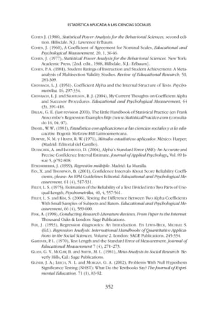 COHEN J. (1988), Statistical Power Analysis for the Behavioral Sciences, second edi-
tion. Hillsdale, N.J.: Lawrence Erlbaum.
COHEN, J. (1960), A Coefficient of Agreement for Nominal Scales, Educational and
Psychological Measurement, 20, 1, 36-46.
COHEN, J. (1977), Statistical Power Analysis for the Behavioral Sciences. New York:
Academic Press, [2nd. edit., 1988, Hillsdale, N.J.: Erlbaum].
COHEN, P
. A. (1981), Student Ratings of Instruction and Student Achievement: A Meta-
analysis of Multisection Validity Studies. Review of Educational Research, 51,
281-309.
CRONBACH, L. J. (1951), Coefficient Alpha and the Internal Structure of Tests. Psycho-
metrika, 16, 297-334.
CRONBACH, L. J. and SHAVELSON, R. J. (2004), My Current Thoughts on Coefficient Alpha
and Succesor Procedures. Educational and Psychological Measurement, 64
(3), 391-418.
DALLAL, G. E. (last revision 2001), The Little Handbook of Statistical Practice (en Frank
Anscombe’s Regression Examples http://www.StatisticalPractice.com (consulta-
do 16, 04, 07).
DANIEL, W
. W. (1981), Estadística con aplicaciones a las ciencias sociales y a la edu-
cación. Bogotá: McGraw-Hill Latinoamericana.
DOWNIE, N. M. y HEATH, R. W
. (1971), Métodos estadísticos aplicados: México: Harper;
(Madrid: Editorial del Castillo).
DUHACHEK, A. and IACOBUCCI, D. (2004), Alpha’s Standard Error (ASE): An Accurate and
Precise Confidence Interval Estimate. Journal of Applied Psychology, Vol. 89 Is-
sue 5, p792-808.
ETXCHEBERRIA, J. (1999), Regresión múltiple. Madrid: La Muralla.
FAN, X. and THOMPSON, B. (2001), Confidence Intervals About Score Reliability Coeffi-
cients, please: An EPM Guidelines Editorial. Educational and Psychological Me-
asurement, 61 (4), 517-531.
FELDT, L. S. (1975), Estimation of the Reliability of a Test Divided into Two Parts of Une-
qual Length, Psychometrika, 40, 4, 557-561.
FELDT, L. S. and KIM, S. (2006), Testing the Difference Between Two Alpha Coefficients
With Small Samples of Subjects and Raters. Educational and Psychological Me-
asurement, 66 (4), 589-600.
FINK, A. (1998), Conducting Research Literature Reviews, From Paper to the Internet.
Thousand Oaks  London: Sage Publications.
FOX, J. (1993), Regression diagnostics: An Introduction. En LEWIS-BECK, MICHAEL S.
(Ed.). Regression Analysis. International Handbooks of Quantitative Applica-
tions in the Social Sciences, Volume 2. London: SAGE Publications, 245-334.
GARDNER, P
. L. (1970), Test Length and the Standard Error of Measurement. Journal of
Educational Measurement 7 (4), 271–273.
GLASS, G. V
., MCGAW
, B. and SMITH, M. L. (1981), Meta-Analysis in Social Research. Be-
verly Hills, Cal.: Sage Publications.
GLINER, J. A.; LEECH, N. L. and MORGAN, G. A. (2002), Problems With Null Hypothesis
Significance Testing (NHST): What Do the Textbooks Say? The Journal of Expri-
mental Education. 71 (1), 83-92.
ESTADÍSTICA APLICADA A LAS CIENCIAS SOCIALES
352
 