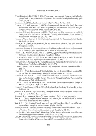 GÓMEZ FERNÁNDEZ, D. (1981), El “ESP-E”, un nuevo cuestionario de personalidad a dis-
posición de la población infantil española. Revista de Psicología General y Apli-
cada, 36, 450-472.
GUILFORD, J. P. (1954), Psychometric Methods, New York: McGraw-Hill;
GUILFORD, J. P. and FRUCHTER, B. (1973), Fundamental Statistics in Psychology and
Education. New York: McGraw-Hill (en español, Estadística aplicada a la psi-
cología y la educación, 1984, México: McGraw-Hill).
HANCOCK, G. R. and KLOCKARS, A. J. (1996), The Quest for?: Developments in Multiple
Comparison Procedures in the Quarter Century Since Games (1971). Review of
Educational Research, 66, (3). 269 - 306.
HEDGES, L. V. and OLKIN, I. O. (1985), Statistical Methods for Meta-Analysis. Orlando,
FL: Academic Press.
HEIMAN, G. W
. (1996), Basic Statistics for the Behavioral Sciences, 2nd edit. Boston:
Houghton Mifflin.
HERNÁNDEZ SAMPIERI, R. FERNÁNDEZ COLLADO, C. y BAPTISTA LUCIO, P
. (2000), Metodología
de la Investigación. Segunda Edición. México: McGraw-Hill.
HINKLE, D. E.; WIERSMA, W
. and JURS, S. G. (1998), Applied Statistics for the Behavioral
Sciences, fourth edition. Boston: Houghton-Mifflin.
HOLLEY, J.W
. and LIENERT, G. A. (1974), The G Index of Agreement in Multiple Ratings,
Educational and Psychological Measurement, 34, 817-822.
HORST, P. (1953), Correcting the Kuder-Richardson Reliability for Dispersion of Item
Difficulties, Psychological Bulletin, 50, 371-374.
HOYT, C. J. (1941), Test Reliability Estimated by Analysis of Variance, Psychometrika, 3,
153-160.
HOYT, C. J. (1952), Estimation of Test Reliability for Un-Restricted Item Scoring Me-
thods, Educational and Psychological Measurement, 12, 752-758.
HUBBARD, R. and RYAN, P
. A. (2000), The Historical Growth of Statistical Significance Tes-
ting in Psychology-and Its Future Prospects. Educational and Psychological
Measurement, Vol. 60 (5), 661-681.
HUBERTY, C. J. (2002), A History of Effect Size Indices. Educational and Psychological
Measurement, Vol. 62 (2), 227-240.
HUNTER, J. E. and SCHMIDT, F. L. (1990), Methods of Meta-Analysis. Newbury Park: Sage
Publications.
JOURARD, S. M. (1971), Self-Disclosure, An Experimental Analysis of the Transparent
Self. New York: Wiley-Interscience.
KERLINGER, F. N., Investigación del Comportamiento. México: Interamericana.
KIRK, R. E. (1995), Experimental Design, Procedures for the Behavioral Sciences,
third edit. Pacific Grove: Brooks/Cole.
KIRK, R. E. (1996), Practical Significance: A Concept Whose Time Has Come. Educatio-
nal and Psychological Measurement, 56 (5), 746-759.
KRISTOF, W
. (1974), Estimation of the Reliability and True Score Variance from a Split of
a Test into Three Arbitrary Parts, Psychometrika, 39, 4, 491-499.
LANE, D. (Rice University) (2007), HyperStat Online Statistics Textbook http://davidm-
lane.com/hyperstat/index.html (consultado 25, 03, 08).
LANE, D. History of Normal Distribution http://cnx.rice.edu/content/m11164/latest/
(Last edited by David Lane on Jun 1, 2007; consultado 25, 03, 08).
REFERENCIAS BIBLIOGRÁFICAS
353
 