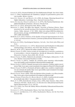 LANGLEY, R. (1973), Practical Statistics for Non-Mathematical People. New York: Drake.
LEACH, C. (1982), Fundamentos de estadística, enfoque no paramétrico para cien-
cias sociales. México: Limusa.
LIGHT, R. J., SINGER, J. D. and WILLETT, J. B. (1990), By Design, Planning Research on
Higher Education. Cambridge, Mass.: Harvard University Press.
LINTON, M., GALLO JR., PHILLIP S. and LOGAN, C. A. (1975), The Practical Statistician, Sim-
plified Handbook of Statistics. Monterey: Brooks/Cole.
MAGNUSSON, D. (1976), Teoría de los Tests, México: Trillas.
MAHADEVAN, L. (2000), The Effect Size Statistic: Overview of Various Choices. Paper
presented at the annual meeting of the Southwest Educational Research Asso-
ciation, Dallas (January 27-29, 2000) (http://eric.ed.gov/ERICDocs/data/eric-
docs2/content_storage_01/0000000b/80/10/b7/3a.pdf (consultado 1 de Enero
2007) (ERIC ED438308).
MCMORRIS, R. F. (1972), Evidence of the Quality of Several Approximations for Com-
monly Used Measurement Statistics, Journal of Educational Measurement, 9,
2, 113-122.
MCNEMAR, Q. (1962), Psychological Statistics, 3rd edit., New York: John Wiley and
Sons.
MEHRENS, W
. A. and LEHMANN, I. J. (1973), Measurement and Evaluation in Education
and Psychology (3rd edition). New York: Holt, Rinehart and Winston.
MEREDITH, W
. M. (1971), Manual de tablas estadísticas. México: Trillas.
MORALES VALLEJO, P
. (1993), Líneas actuales de investigación en métodos cuantitativos,
el meta-análisis o síntesis integradoras. Revista de Educación (Ministerio de
Educación y Ciencia), Enero-Abril, 300, 191-221.
MORALES VALLEJO, P
. (2006), Medición de actitudes en Psicología y Educación. 3ª edi-
ción. Madrid: Universidad Pontificia Comillas.
MORALES VALLEJO, P. (2007a), Análisis de varianza para muestras relacionadas.
www.upcomillas.es/personal/peter/Muestrasrelacionadas.pdf
MORALES VALLEJO, P
. (2007b), Tamaño necesario de la muestra: ¿Cuántos sujetos necesi-
tamos? http://www.upco.es/personal/peter/investigacion/Tama%F1oMuestra.pdf
MORALES VALLEJO, P
. (2007c), El tamaño del efecto (effect size): análisis complementa-
rios al contraste de medias http://www.upcomillas.es/personal/peter/investiga-
cion/Tama%F1oDelEfecto.pdf
MORALES VALLEJO, PEDRO (2008). Sobre las hipótesis direccionales y no direccionales.
http://www.upco.es/personal/peter/investigacion/Hipotesis.pdf
MORALES VALLEJO, P
. UROSA SANZ, B. y BLANCO BLANCO, Á. (2003), Construcción de escalas
de actitudes tipo Likert. Una guía práctica. Madrid: La Muralla.
MORSE, D. T. (1995), Book Review of Spatz, Chris, (1993), Basic Statistics: Tales of Dis-
tributions (5th Edit.). Pacific Grove, CA: Brooks/Cole. Educational and Psycho-
logical Measurement, 55 (1), 140-146.
MOSS, P
. A. (1994), Can There Be Validity Without Reliability? Educational Researcher,
23, 2, 5-12.
NUNNALLY, J. C. (1978), Psychometric Theory. New York: McGraw-Hill.
NUNNALLY, J. C. and BERNSTEIN, I. H. (1994), Psychometric Theory, 3rd. Ed. New York:
McGraw-Hill.
ESTADÍSTICA APLICADA A LAS CIENCIAS SOCIALES
354
 
