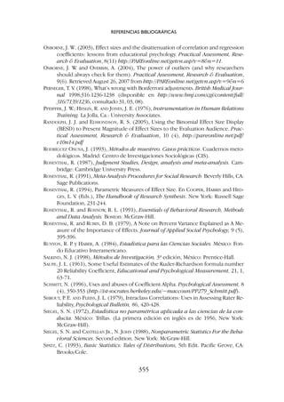OSBORNE, J. W. (2003), Effect sizes and the disattenuation of correlation and regression
coefficients: lessons from educational psychology. Practical Assessment, Rese-
arch  Evaluation, 8(11) http://PAREonline.net/getvn.asp?v=8n=11.
OSBORNE, J. W
. and OVERBAY, A. (2004), The power of outliers (and why researchers
should always check for them). Practical Assessment, Research  Evaluation,
9(6). Retrieved August 26, 2007 from http://PAREonline.net/getvn.asp?v=9n=6
PERNEGER, T. V
. (1998), What’s wrong with Bonferroni adjustments. British Medical Jour-
nal 1998;316:1236-1238 (disponible en http://www.bmj.com/cgi/content/full/
316/7139/1236, consultado 31, 03, 08).
PFEIFFER, J. W
.; HESLIN, R. AND JONES, J. E. (1976), Instrumentation in Human Relations
Training. La Jolla, Ca.: University Associates.
RANDOLPH, J. J. and EDMONDSON, R. S. (2005), Using the Binomial Effect Size Display
(BESD) to Present Magnitude of Effect Sizes to the Evaluation Audience. Prac-
tical Assessment, Research  Evaluation, 10 (4), http://pareonline.net/pdf/
v10n14.pdf
RODRÍGUEZ OSUNA, J. (1993), Métodos de muestreo. Casos prácticos. Cuadernos meto-
dológicos. Madrid: Centro de Investigaciones Sociológicas (CIS).
ROSENTHAL, R. (1987), Judgment Studies, Design, analysis and meta-analysis. Cam-
bridge: Cambridge University Press.
ROSENTHAL, R. (1991), Meta-Analysis Procedures for Social Research. Beverly Hills, CA:
Sage Publications.
ROSENTHAL, R. (1994), Parametric Measures of Effect Size. En COOPER, HARRIS and HED-
GES, L. V. (Eds.), The Handbook of Research Synthesis. New York: Russell Sage
Foundation, 231-244.
ROSENTHAL, R. and ROSNOW
, R. L. (1991), Essentials of Behavioral Research, Methods
and Data Analysis. Boston: McGraw-Hill.
ROSENTHAL, R. and RUBIN, D. B. (1979), A Note on Percent Variance Explained as A Me-
asure of the Importance of Effects. Journal of Applied Social Psychology, 9 (5),
395-396.
RUNYON, R. P
. y HABER, A. (1984), Estadística para las Ciencias Sociales. México: Fon-
do Educativo Interamericano.
SALKIND, N. J. (1998), Métodos de Investigación, 3ª edición, México: Prentice-Hall.
SAUPE, J. L. (1961), Some Useful Estimates of the Kuder-Richardson formula number
20 Reliability Coefficient, Educational and Psychological Measurement, 21, 1,
63-71.
SCHMITT, N. (1996), Uses and abuses of Coefficient Alpha. Psychological Assessment, 8
(4), 350-353 (http://ist-socrates.berkeley.edu/~maccoun/PP279_Schmitt.pdf).
SHROUT, P
. E. AND FLEISS, J. L. (1979), Intraclass Correlations: Uses in Assessing Rater Re-
liability, Psychological Bulletin, 86, 420-428.
SIEGEL, S. N. (1972), Estadística no paramétrica aplicada a las ciencias de la con-
ducta. México: Trillas. (La primera edición en inglés es de 1956, New York:
McGraw-Hill).
SIEGEL, S. N. and CASTELLAN JR., N. JOHN (1988), Nonparametric Statistics For the Beha-
vioral Sciences. Second edition. New York: McGraw-Hill.
SPATZ, C. (1993), Basic Statistics: Tales of Distributions, 5th Edit. Pacific Grove, CA:
Brooks/Cole.
REFERENCIAS BIBLIOGRÁFICAS
355
 