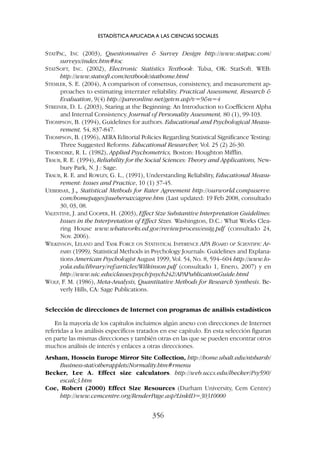 STATPAC, INC (2003), Questionnaires  Survey Design http://www.statpac.com/
surveys/index.htm#toc
STATSOFT, INC. (2002), Electronic Statistics Textbook. Tulsa, OK: StatSoft. WEB:
http://www.statsoft.com/textbook/stathome.html
STEMLER, S. E. (2004), A comparison of consensus, consistency, and measurement ap-
proaches to estimating interrater reliability. Practical Assessment, Research 
Evaluation, 9(4) http://pareonline.net/getvn.asp?v=9n=4
STREINER, D. L. (2003), Staring at the Beginning: An Introduction to Coefficient Alpha
and Internal Consistency. Journal of Personality Assessment, 80 (1), 99-103.
THOMPSON, B. (1994), Guidelines for authors. Educational and Psychological Measu-
rement, 54, 837-847.
THOMPSON, B. (1996), AERA Editorial Policies Regarding Statistical Significance Testing:
Three Suggested Reforms. Educational Researcher, Vol. 25 (2) 26-30.
THORNDIKE, R. L. (1982), Applied Psychometrics, Boston: Houghton Mifflin.
TRAUB, R. E. (1994), Reliability for the Social Sciences: Theory and Applications, New-
bury Park, N. J.: Sage.
TRAUB, R. E. and ROWLEY, G. L., (1991), Understanding Reliability, Educational Measu-
rement: Issues and Practice, 10 (1) 37-45.
UEBERSAX, J.,
, Statistical Methods for Rater Agreement http://ourworld.compuserve.
com/homepages/jsuebersax/agree.htm (Last updated: 19 Feb 2008, consultado
30, 03, 08.
VALENTINE, J. and COOPER, H. (2003), Effect Size Substantive Interpretation Guidelines:
Issues in the Interpretation of Effect Sizes. Washington, D.C.: What Works Clea-
ring House www.whatworks.ed.gov/reviewprocess/essig.pdf (consultado 24,
Nov. 2006).
WILKINSON, LELAND and TASK FORCE ON STATISTICAL INFERENCE APA BOARD OF SCIENTIFIC AF-
FAIRS (1999), Statistical Methods in Psychology Journals: Guidelines and Explana-
tions American Psychologist August 1999, Vol. 54, No. 8, 594–604 http://www.lo-
yola.edu/library/ref/articles/Wilkinson.pdf (consultado 1, Enero, 2007) y en
http://www.uic.edu/classes/psych/psych242/APAPublicationGuide.html
WOLF, F. M. (1986), Meta-Analysis, Quantitative Methods for Research Synthesis. Be-
verly Hills, CA: Sage Publications.
Selección de direcciones de Internet con programas de análisis estadísticos
En la mayoría de los capítulos incluimos algún anexo con direcciones de Internet
referidas a los análisis específicos tratados en ese capítulo. En esta selección figuran
en parte las mismas direcciones y también otras en las que se pueden encontrar otros
muchos análisis de interés y enlaces a otras direcciones.
Arsham, Hossein Europe Mirror Site Collection, http://home.ubalt.edu/ntsbarsh/
Business-stat/otherapplets/Normality.htm#rmenu
Becker, Lee A. Effect size calculators. http://web.uccs.edu/lbecker/Psy590/
escalc3.htm
Coe, Robert (2000) Effect Size Resources (Durham University, Cem Centre)
http://www.cemcentre.org/RenderPage.asp?LinkID=30310000
ESTADÍSTICA APLICADA A LAS CIENCIAS SOCIALES
356
 