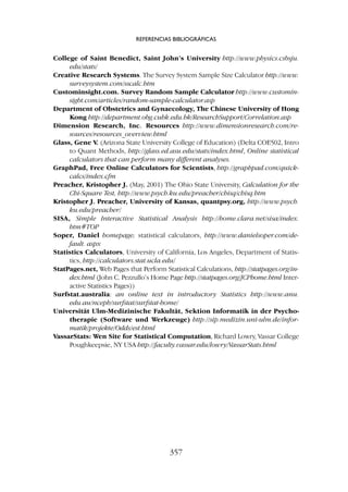 College of Saint Benedict, Saint John’s University http://www.physics.csbsju.
edu/stats/
Creative Research Systems. The Survey System Sample Size Calculator http://www.
surveysystem.com/sscalc.htm
Custominsight.com. Survey Random Sample Calculator http://www.customin-
sight.com/articles/random-sample-calculator.asp
Department of Obstetrics and Gynaecology, The Chinese University of Hong
Kong http://department.obg.cuhk.edu.hk/ResearchSupport/Correlation.asp
Dimension Research, Inc.
. Resources http://www.dimensionresearch.com/re-
sources/resources_overview.html
Glass, Gene V. (Arizona State University College of Education) (Delta COE502, Intro
to Quant Methods, http://glass.ed.asu.edu/stats/index.html, Online statistical
calculators that can perform many different analyses.
GraphPad, Free Online Calculators for Scientists, http://graphpad.com/quick-
calcs/index.cfm
Preacher, Kristopher J. (May, 2001) The Ohio State University, Calculation for the
Chi-Square Test, http://www.psych.ku.edu/preacher/chisq/chisq.htm
Kristopher J. Preacher, University of Kansas, quantpsy.org, http://www.psych.
ku.edu/preacher/
SISA, Simple Interactive Statistical Analysis http://home.clara.net/sisa/index.
htm#TOP
Soper, Daniel homepage; statistical calculators, http://www.danielsoper.com/de-
fault. aspx
Statistics Calculators, University of California, Los Angeles, Department of Statis-
tics, http://calculators.stat.ucla.edu/
StatPages.net, Web Pages that Perform Statistical Calculations, http://statpages.org/in-
dex.html (John C. Pezzullo’s Home Page http://statpages.org/JCPhome.html Inter-
active Statistics Pages))
Surfstat.australia: an online text in introductory Statistics http://www.anu.
edu.au/nceph/surfstat/surfstat-home/
Universität Ulm-Medizinische Fakultät, Sektion Informatik in der Psycho-
therapie (Software und Werkzeuge) http://sip.medizin.uni-ulm.de/infor-
matik/projekte/Odds/est.html
VassarStats: Wen Site for Statistical Computation, Richard Lowry, Vassar College
Poughkeepsie, NY USA http://faculty.vassar.edu/lowry/VassarStats.html
REFERENCIAS BIBLIOGRÁFICAS
357
 