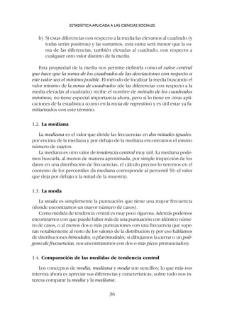 b) Si estas diferencias con respecto a la media las elevamos al cuadrado (y
todas serán positivas) y las sumamos, esta suma será menor que la su-
ma de las diferencias, también elevadas al cuadrado, con respecto a
cualquier otro valor distinto de la media.
Esta propiedad de la media nos permite definirla como el valor central
que hace que la suma de los cuadrados de las desviaciones con respecto a
este valor sea el mínimo posible. El método de localizar la media buscando el
valor mínimo de la suma de cuadrados (de las diferencias con respecto a la
media elevadas al cuadrado) recibe el nombre de método de los cuadrados
mínimos; no tiene especial importancia ahora, pero sí lo tiene en otras apli-
caciones de la estadística (como en la recta de regresión) y es útil estar ya fa-
miliarizados con este término.
1.2. La mediana
La mediana es el valor que divide las frecuencias en dos mitades iguales:
por encima de la mediana y por debajo de la mediana encontramos el mismo
número de sujetos.
La mediana es otro valor de tendencia central muy útil. La mediana pode-
mos buscarla, al menos de manera aproximada, por simple inspección de los
datos en una distribución de frecuencias; el cálculo preciso lo veremos en el
contexto de los percentiles (la mediana corresponde al percentil 50: el valor
que deja por debajo a la mitad de la muestra).
1.3. La moda
La moda es simplemente la puntuación que tiene una mayor frecuencia
(donde encontramos un mayor número de casos).
Como medida de tendencia central es muy poco rigurosa. Además podemos
encontrarnos con que puede haber más de una puntuación con idéntico núme-
ro de casos, o al menos dos o más puntuaciones con una frecuencia que supe-
ran notablemente al resto de los valores de la distribución (y por eso hablamos
de distribuciones bimodales, o plurimodales; si dibujamos la curva o un polí-
gono de frecuencias, nos encontraremos con dos o más picos pronunciados).
1.4. Comparación de las medidas de tendencia central
Los conceptos de media, mediana y moda son sencillos; lo que más nos
interesa ahora es apreciar sus diferencias y características; sobre todo nos in-
teresa comparar la media y la mediana.
ESTADÍSTICA APLICADA A LAS CIENCIAS SOCIALES
36
 