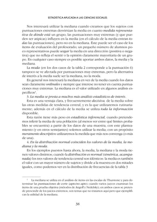 Nos interesará utilizar la mediana cuando creamos que los sujetos con
puntuaciones extremas desvirtúan la media en cuanto medida representa-
tiva de dónde está un grupo; las puntuaciones muy extremas (y que pue-
den ser atípicas) influyen en la media (en el cálculo de la media entran to-
das las puntuaciones), pero no en la mediana. Éste puede ser el caso de los
ítems de evaluación del profesorado; un pequeño número de alumnos po-
co representativos puede sesgar la media en una dirección (positiva o nega-
tiva) que no refleja el sentir o la opinión claramente mayoritaria de un gru-
po. En cualquier caso siempre es posible aportar ambos datos, la media y la
mediana.
La moda (en los dos casos de la tabla 2 corresponde a la puntuación 6)
tampoco se ve afectada por puntuaciones muy extremas, pero la alternativa
de interés a la media suele ser la mediana, no la moda.
En general nos interesará la mediana en vez de la media cuando los datos
sean claramente ordinales y siempre que interese no tener en cuenta puntua-
ciones muy extremas. La mediana es el valor utilizado en algunos análisis es-
pecíficos1
.
3. La media se presta a muchos más análisis estadísticos de interés.
Esta es una ventaja clara, y frecuentemente decisiva, de la media sobre
las otras medidas de tendencia central, y es la que utilizaremos rutinaria-
mente; además en el cálculo de la media se utiliza toda la información
disponible.
Esta razón tiene más peso en estadística inferencial, cuando pretende-
mos inferir la media de una población (al menos ver entre qué limites proba-
bles se encuentra) a partir de los datos de una muestra; con este plantea-
miento (y en otros semejantes) solemos utilizar la media; con un propósito
meramente descriptivo utilizaremos la medida que más nos convenga (o más
de una).
4. En la distribución normal coinciden los valores de la media, la me-
diana y la moda.
En los ejemplos puestos hasta ahora, la media, la mediana y la moda tie-
nen valores distintos; cuando la distribución es normal (simétrica, acampa-
nada) los tres valores de tendencia central son idénticos: la media es también
el valor con un mayor número de sujetos y divide a la muestra en dos mitades
iguales, como podemos ver en la distribución de frecuencias de la tabla 3
ESTADÍSTICA APLICADA A LAS CIENCIAS SOCIALES
38
1
La mediana se utiliza en el análisis de ítems en las escalas de Thurstone y para de-
terminar las puntuaciones de corte (apto/no apto) cuando varios jueces examinan los
ítems de una prueba objetiva (métodos de Angoff y Nedelsky); en ambos casos se preten-
de prescindir de los juicios extremos; son temas que no tratamos aquí pero que ejemplifi-
can la utilidad de la mediana.
 