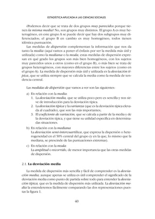 ¿Podemos decir que se trata de dos grupos muy parecidos porque tie-
nen la misma media? No, son grupos muy distintos. El grupo A es muy he-
terogéneo, en este grupo A se puede decir que hay dos subgrupos muy di-
ferenciados; el grupo B en cambio es muy homogéneo, todos tienen
idéntica puntuación.
Las medidas de dispersión complementan la información que nos da
tanto la media (aquí vamos a poner el énfasis por ser la medida más útil y
utilizada) como la mediana o la moda; estas medidas de dispersión expre-
san en qué grado los grupos son más bien homogéneos, con los sujetos
muy parecidos unos a otros (como en el grupo B), o más bien se trata de
grupos heterogéneos, con mayores diferencias entre los sujetos (como en
el grupo A). La medida de dispersión más útil y utilizada es la desviación tí-
pica, que se utiliza siempre que se calcula la media como la medida de ten-
dencia central.
Las medidas de dispersión que vamos a ver son las siguientes:
a) En relación con la media:
1. La desviación media, que se utiliza poco pero es sencilla y nos sir-
ve de introducción para la desviación típica.
2. La desviación típica y la varianza (que es la desviación típica eleva-
da al cuadrado), que son las más importantes;
3. El coeficiente de variación, que se calcula a partir de la media y de
la desviación típica, y que tiene su utilidad específica en determina-
das situaciones.
b) En relación con la mediana
La desviación semi-intercuartílica, que expresa la dispersión o hete-
rogeneidad en el 50% central del grupo (y en la que, lo mismo que la
mediana, se prescinde de las puntuaciones extremas).
c) En relación con la moda:
La amplitud o recorrido, de menor importancia que las otras medidas
de dispersión.
2.1. La desviación media
La medida de dispersión más sencilla y fácil de comprender es la desvia-
ción media; aunque apenas se utiliza es útil comprender el significado de la
desviación media como punto de partida sobre todo para entender la desvia-
ción típica, que es la medida de dispersión más utilizada. La desviación me-
dia la entenderemos fácilmente comparando las dos representaciones pues-
tas la figura 1.
ESTADÍSTICA APLICADA A LAS CIENCIAS SOCIALES
40
 