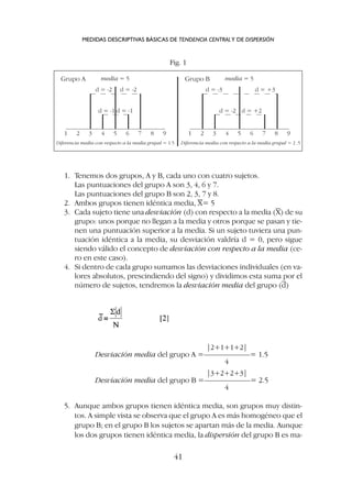 1. Tenemos dos grupos, A y B, cada uno con cuatro sujetos.
Las puntuaciones del grupo A son 3, 4, 6 y 7.
Las puntuaciones del grupo B son 2, 3, 7 y 8.
2. Ambos grupos tienen idéntica media, X= 5
3. Cada sujeto tiene una desviación (d) con respecto a la media (X) de su
grupo: unos porque no llegan a la media y otros porque se pasan y tie-
nen una puntuación superior a la media. Si un sujeto tuviera una pun-
tuación idéntica a la media, su desviación valdría d = 0, pero sigue
siendo válido el concepto de desviación con respecto a la media (ce-
ro en este caso).
4. Si dentro de cada grupo sumamos las desviaciones individuales (en va-
lores absolutos, prescindiendo del signo) y dividimos esta suma por el
número de sujetos, tendremos la desviación media del grupo (d)
MEDIDAS DESCRIPTIVAS BÁSICAS DE TENDENCIA CENTRALY DE DISPERSIÓN
41
1 2 3 4 5 6 7 8 9
d = -2 d = -2
d = -1 d = -1
Grupo A media = 5
Diferencia media con respecto a la media grupal = 1.5
1 2 3 4 5 6 7 8 9
d = -3 d = +3
d = -2 d = +2
Grupo B media = 5
Diferencia media con respecto a la media grupal = 2 .5
Fig. 1
|2+1+1+2|
Desviación media del grupo A =––––––––––––= 1.5
4
|3+2+2+3|
Desviación media del grupo B =––––––––––––= 2.5
4
5. Aunque ambos grupos tienen idéntica media, son grupos muy distin-
tos. A simple vista se observa que el grupo A es más homogéneo que el
grupo B; en el grupo B los sujetos se apartan más de la media. Aunque
los dos grupos tienen idéntica media, la dispersión del grupo B es ma-
 